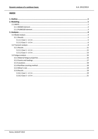 Dynamic analyses of a cantilever beam

A.A. 2012/2013

INDEX
1. Outline ................................................................................................................................... 1
2. Modeling ................................................................................................................................ 1
2.1 ANSYS ...................................................................................................................................................... 1
2.1.1 BEAM3 element............................................................................................................................... 2
2.1.2 PLANE183 element .......................................................................................................................... 3

3. Analyzes ................................................................................................................................. 4
3.1 Modal analysis ......................................................................................................................................... 4
3.1.1 Results ............................................................................................................................................. 5
3.1.1.1 Case 1 - L=1 m ......................................................................................................................... 5
3.1.1.2 Case 2 - L=2 m ......................................................................................................................... 6
3.2 Transient analysis .................................................................................................................................... 8
3.2.1 Results ...........................................................................................................................................11
3.2.1.1 Case 1 - L=1 m .......................................................................................................................11
3.2.1.2 Case 2 - L=2 m .......................................................................................................................13
3.3 Fatigue analysis .....................................................................................................................................16
3.3.1 Material fatigue properties ...........................................................................................................16
3.3.2 Events and loadings .......................................................................................................................17
3.3.3 Locations .......................................................................................................................................18
3.3.4 Rainflow counting method ............................................................................................................18
3.3.5 Miner's rule ...................................................................................................................................18
3.3.6 Results ...........................................................................................................................................19
3.3.6.1 Case 1 - L=1 m .......................................................................................................................19
3.2.6.2 Case 2 - L=2 m .......................................................................................................................21

Rome, AUGUST 2013

 
