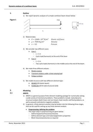 Dynamic analyses of a cantilever be
eam

1.

A.A. 2012/2013

Outline
1) We report d
dynamic analyzes of a simple cantilever beam shown below:

Figure 1

2) Material dat
ata:
• ‫ ܧ‬ൌ 2,068 ∗ 10ଵଵ ܰ/݉ଷ 							‫ݏݏ݂݂݁݊݅ݐݏ	ܿ݅ݐݏ݈ܽܧ‬
• ߩ ൌ 7830	‫݉/݃ܭ‬ଷ 																		‫ݕݐ݅ݏ݊݁ܦ‬
• ߥ ൌ 0,3																																					ܲ‫݊݋ݏݏ݅݋‬
er
3) We conside two different cases:
• Cas 1
ase
- L=1m
- Cyclic load (harmonic) at the end of the beam
• Cas 2
ase
- L=2m
- Two cyclic loads (harmonic) in the middle and at the end of the beam.
d
hree different anlyzes:
4) We make th
• Mo analysis
odal
• Tran
ansient analysis under a time-varying load
• Fat
atigue analysis
5) We model structure with two different element type:
s
• BEA
AM3 (2D elastic beam)
• PLA
ANE183 (2D 8-node structural solid)

2.
2.1

Modeling
ANSYS
1) ANSYS is a general purpose finite element modeling package for numerically solving
g
e
a wide varie of mechanical problems. These problems incl
iety
lude: static/dynamic
structural analysis (both linear and non-linear), heat transfe and fluid problems, as
an
er
well as acou
ustic and electro-magnetic problems.
2) In general, a finite element solution may be broken into the following three stages,
e
that can be used for setting up any finite element analysis.
•

Rome, November 2013

Preproc
cessing: defining the problem
The majo steps in preprocessing are given below:
ajor
- Def
fine keypoints/lines/areas/volumes
- Def
fine element type and material/geometric proper
rties
- Mesh lines/areas/volumes as required
Pag. 1

 