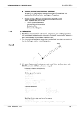 A.A. 2012/2013

Dynamic analyses of a cantilever beam

•

•

2.1.1

Solution: assigning loads, constraints and solving
We specify the loads (point or pressure), constraints (translational and
rotational) and finally solve the resulting set of equations.
Postprocessing: further processing and viewing of the results
In this stage one may wish to see:
- Lists of nodal displacements
- Element forces and moments
- Deflection plots
- Stress contour diagrams

BEAM3 element
1) BEAM3 is a uniaxial element with tension, compression, and bending capabilities.
The element has three degrees of freedom at each node: translations in the nodal x
and y directions and rotation about the nodal z-axis.
2) The element is defined by two nodes, the cross-sectional area, the area moment of
inertia, the height, and the material properties.

Figure 2

3) We report the command line codes to create model of the cantilever beam with
BEAM3 element in ANSYS, in both cases analyzed:
(Entering in preprocessor section)
/PREP7
(Setting general constants)
Length=1
Width=0.01
Height=0.01
Elastic modulus=2.06E11
Poisson ratio=0.3
Density=7830
(Defining geometry)
K,1,0,0
K,2,Length,0
L,1,2

K,1,0,0
K,2,Length,0
K,3,2*Length,0
L,1,2
L,2,3

(Defining element type and its real constants)
ET,1,BEAM3
R,1,Width*Height,Width*(Height**3)/12,Height
Rome, November 2013

Pag. 2

 