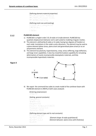 Dynamic analyses of a cantilever beam

A.A. 2012/2013

(Defining element material properties)
MP,EX,1,Elastic modulus
MP,PRXY,1,Poisson ratio
MP,DENS,1,Density
(Defining mesh size and meshing)
LESIZE,ALL,Length/10
LMESH,ALL
FINISH

2.1.2

PLANE183 element
1) PLANE183 is a higher order 2-D, 8-node or 6-node element. PLANE183 has
quadratic displacement behavior and is well suited to modeling irregular meshes.
2) This element is defined by 8 nodes or 6-nodes having two degrees of freedom at
each node: translations in the nodal x and y directions. The element may be used as
a plane element (plane stress, plane strain and generalized plane strain) or as an
axisymmetric element.
3) This element has plasticity, hyperelasticity, creep, stress stiffening, large deflection,
and large strain capabilities. It also has mixed formulation capability for simulating
deformations of nearly incompressible elastoplastic materials, and fully
incompressible hyperelastic materials.

Figure 3

4) We report the command line codes to create model of the cantilever beam with
PLANE183 element in ANSYS,in both cases analyzed.
(Entering preprocessor)
/PREP7
(Setting general constants)
Length=1
Width=0.01
Height=0.01
Elastic modulus=2.06E11
Poisson ratio=0.3
Density=7830
(Defining element type and its real constants)
ET,1,PLANE183
KEYOPT,1,1,0
(Element shape: 8-node quadrilateral)
KEYOPT,1,3,3
(Element behavior: plane stress with thickness)
R,1,0.01
Rome, November 2013

Pag. 3

 