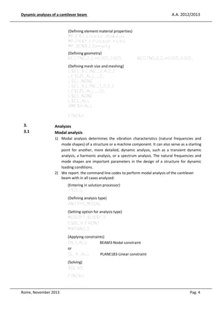A.A. 2012/2013

Dynamic analyses of a cantilever beam

(Defining element material properties)
MP,EX,1,Elastic modulus
MP,PRXY,1,Poisson ratio
MP,DENS,1,Density
(Defining geometry)
RECTNG,0,1,-0.005,0.005,

RECTNG,0,2,-0.005,0.005,

(Defining mesh size and meshing)
LSEL,S,LINE,,2,4,2,0
LESIZE,ALL,,,2,
LSEL,NONE
LSEL,S,LINE,,1,3,2,0
LESIZE,ALL,,,10,
LSEL,NONE
LSEL,ALL
AMESH,ALL
FINISH

3.
3.1

Analyzes
Modal analysis
1) Modal analysis determines the vibration characteristics (natural frequencies and
mode shapes) of a structure or a machine component. It can also serve as a starting
point for another, more detailed, dynamic analysis, such as a transient dynamic
analysis, a harmonic analysis, or a spectrum analysis. The natural frequencies and
mode shapes are important parameters in the design of a structure for dynamic
loading conditions.
2) We report the command line codes to perform modal analysis of the cantilever
beam with in all cases analyzed:
(Entering in solution processor)
/SOLU
(Defining analysis type)
ANTYPE,MODAL
(Setting option for analysis type)
MODOPT,SUBSP,5
EQSLV,FRONT
MXPAND,5
(Applying constraints)
DK,1,ALL
BEAM3-Nodal constraint
or
DL,4,,ALL
PLANE183-Linear constraint
(Solving)
SOLVE
FINISH

Rome, November 2013

Pag. 4

 