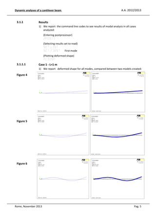 Dynamic analyses of a cantilever beam

3.1.1

A.A. 2012/2013

Results
1) We report the command line codes to see results of modal analysis in all cases
analyzed:
(Entering postprocessor)
/POST1
(Selecting results set to read)
SET,LIST
SET,FIRST First mode
(Plotting deformed shape)
PLDISP

3.1.1.1

Case 1 - L=1 m
1) We report deformed shape for all modes, compared between two models created:

Figure 4

Figure 5

Figure 6

Rome, November 2013

Pag. 5

 