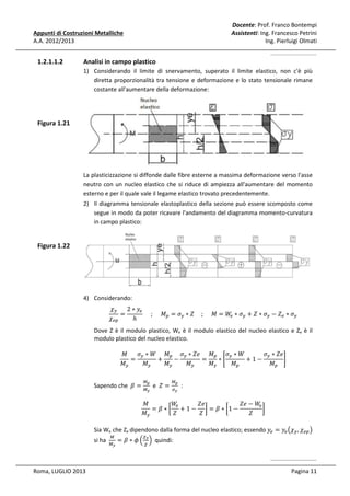 Docente: Prof. Franco Bontempi
Assistenti: Ing. Francesco Petrini
Ing. Pierluigi Olmati

Appunti di Costruzioni Metalliche
A.A. 2012/2013

1.2.1.1.2

Analisi in campo plastico
1) Considerando il limite di snervamento, superato il limite elastico, non c'è più
diretta proporzionalità tra tensione e deformazione e lo stato tensionale rimane
costante all'aumentare della deformazione:

Figura 1.21

La plasticizzazione si diffonde dalle fibre esterne a massima deformazione verso l'asse
neutro con un nucleo elastico che si riduce di ampiezza all'aumentare del momento
esterno e per il quale vale il legame elastico trovato precedentemente.
2) Il diagramma tensionale elastoplastico della sezione può essere scomposto come
segue in modo da poter ricavare l'andamento del diagramma momento-curvatura
in campo plastico:

Figura 1.22

߯௬
2 ∗ ‫ݕ‬௘
=
					;					‫ܯ‬௣ = ߪ௬ ∗ ܼ					; 					‫ߪ ∗ ܹ = ܯ‬௬ + ܼ ∗ ߪ௬ − ܼ௘ ∗ ߪ௬
௘
߯௘௣
ℎ

4) Considerando:

Dove Z è il modulo plastico, We è il modulo elastico del nucleo elastico e Ze è il
modulo plastico del nucleo elastico.
ߪ௬ ∗ ܹ ‫ܯ‬௣ ߪ௬ ∗ ܼ݁ ‫ܯ‬௣ ߪ௬ ∗ ܹ
ߪ௬ ∗ ܼ݁
‫ܯ‬
=
+
−
=
∗ቈ
+1−
቉
‫ܯ‬௬
‫ܯ‬௬
‫ܯ‬௬
‫ܯ‬௬
‫ܯ‬௬
‫ܯ‬௣
‫ܯ‬௣

Sapendo che ߚ =

ெ೛
ெ೤

e ܼ=

ெ೛
ఙ೤

:

ܼ݁ − ܹ
‫ܯ‬
ܼ݁
ܹ
௘
௘
= ߚ ∗ ൤ + 1 − ൨ = ߚ ∗ ൤1 −
൨
‫ܯ‬௬
ܼ
ܼ
ܼ

Sia We che Ze dipendono dalla forma del nucleo elastico; essendo ‫ݕ‬௘ = ‫ݕ‬௘ ൫߯௬ , ߯௘௣ ൯
si ha

Roma, LUGLIO 2013

ெ
ெ೤

೤
= ߚ ∗ ߶ ቀ ఞ ቁ quindi:

ఞ

Pagina 11

 