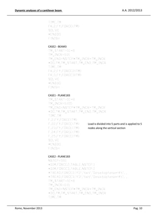 Dynamic analyses of a cantilever beam

A.A. 2012/2013

TIME,TM
FK,2,FY,FORCE(TM)
SOLVE
*ENDDO
FINISH
CASE2 - BEAM3
TM_START=1E-8
TM_INCR=0.01
TM_END=NSTEP*TM_INCR-TM_INCR
*DO,TM,TM_START,TM_END,TM_INCR
TIME,TM
FK,2,FY,FORCE2(TM)
FK,3,FY,FORCE3(TM)
SOLVE
*ENDDO
FINISH
CASE1 - PLANE183
TM_START=1E-8
TM_INCR=0.005
TM_END=NSTEP*TM_INCR-TM_INCR
*DO,TM,TM_START,TM_END,TM_INCR
TIME,TM
F,2,FY,FORCE(TM)
F,22,FY,FORCE(TM)
Load is divided into 5 parts and is applied to 5
F,23,FY,FORCE(TM)
nodes along the vertical section
F,24,FY,FORCE(TM)
F,25,FY,FORCE(TM)
SOLVE
*ENDDO
FINISH
CASE2 - PLANE183
NSTEP=500
*DIM,FORCE2,TABLE,NSTEP,1
*DIM,FORCE3,TABLE,NSTEP,1
*TREAD,FORCE2,'f2','txt','Desktopeser4', ,
*TREAD,FORCE3,'f3','txt','Desktopeser4', ,
TM_START=1E-8
TM_INCR=0.01
TM_END=NSTEP*TM_INCR-TM_INCR
*DO,TM,TM_START,TM_END,TM_INCR
TIME,TM

Rome, November 2013

Pag. 10

 
