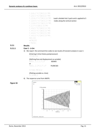 A.A. 2012/2013

Dynamic analyses of a cantilever be
eam

F,606
6,FY,FORCE2(TM)
F,202
2,FY,FORCE2(TM)
F,1206
06,FY,FORCE2(TM)
F,1207
07,FY,FORCE2(TM)
F,1208
08,FY,FORCE2(TM)
F,2,FY
FY,FORCE3(TM)
F,402
2,FY,FORCE3(TM)
F,403
3,FY,FORCE3(TM)
F,404
4,FY,FORCE3(TM)
F,405
5,FY,FORCE3(TM)
SOLV
VE
*ENDD
DDO
FINIS
SH

3.2.1
3.2.1.1

Load is divided into 5 parts and is applied to 5
nodes along the verti section
ical

Results
Case 1 - L=1m
3) We report the command line codes to see results of transie analysis in case 1:
ient
(Enterin in time-history postprocessor)
ing
/POST
ST26
(Definin free end displacement as variable)
ing
NSOL
L,2,2,U,Y,UY
BEAM3
or
NSOL
L,2,24,U,Y,UY
PLANE183
STORE
RE,MERGE
(Plottin variable vs. time)
ng
PLVA
AR,2
4) The response curve from ANSYS:

Figure 16

Rome, November 2013

Pag. 11

 