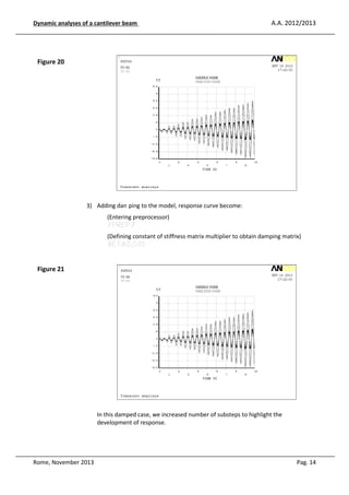 Dynamic analyses of a cantilever be
eam

A.A. 2012/2013

Figure 20

3) Adding damping to the model, response curve become:
(Enterin preprocessor)
ng
/PREP
EP7
(Definin constant of stiffness matrix multiplier to obtai damping matrix)
ng
ain
BETAD
AD,0.01

Figure 21

In this damp case, we increased number of substeps to hi
ped
ighlight the
development of response.

Rome, November 2013

Pag. 14

 