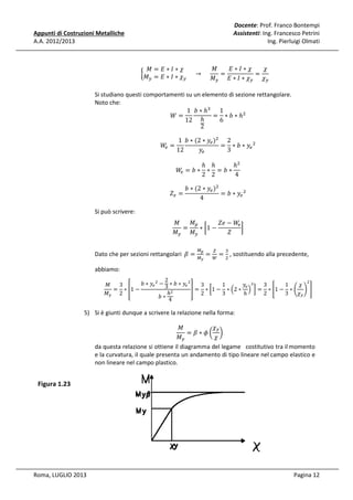 Docente: Prof. Franco Bontempi
Assistenti: Ing. Francesco Petrini
Ing. Pierluigi Olmati

Appunti di Costruzioni Metalliche
A.A. 2012/2013

‫ܯ‬
‫߯∗ܫ∗ܧ‬
߯
‫߯∗ܫ∗ܧ= ܯ‬
=
=
൜‫					 → 					 ߯ ∗ ܫ ∗ ܧ = ܯ‬
௬
௬
‫ܯ‬௬ ‫߯ ∗ ܫ ∗ ܧ‬௬ ߯௬

Si studiano questi comportamenti su un elemento di sezione rettangolare.
Noto che:
1 ܾ ∗ ℎଷ 1
= ∗ ܾ ∗ ℎଶ
ܹ=
6
12 ℎ
2
1 ܾ ∗ (2 ∗ ‫ݕ‬௘ )ଶ 2
ܹ =
= ∗ ܾ ∗ ‫ݕ‬௘ ଶ
௘
‫ݕ‬௘
12
3
ܹ =ܾ∗
௘

ܼ௘ =
Si può scrivere:

ℎ ℎ
ℎଶ
∗ =ܾ∗
2 2
4

ܾ ∗ (2 ∗ ‫ݕ‬௘ )ଶ
= ܾ ∗ ‫ݕ‬௘ ଶ
4

‫ܯ‬௣
‫ܯ‬
ܼ݁ − ܹ
௘
=
∗ ൤1 −
൨
ܼ
‫ܯ‬௬ ‫ܯ‬௬

Dato che per sezioni rettangolari 	ߚ =

ெ೛
ெ೤

௓

ଷ

= ௐ = ଶ , sostituendo alla precedente,

abbiamo:

2
ଶ
ܾ ∗ ‫ݕ‬௘ ଶ − ∗ ܾ ∗ ‫ݕ‬௘ ଶ
3
3
1
‫ݕ‬௘ ଶ
3
1
߯
‫ܯ‬
3
= ∗ ቎1 −
቏ = ∗ ൤1 − ∗ ቀ2 ∗ ቁ ൨ = ∗ ൥1 − ∗ ቆ ቇ ൩
ℎଶ
2
3
2
3
߯௬
‫ܯ‬௬ 2
ℎ
ܾ∗
4

5) Si è giunti dunque a scrivere la relazione nella forma:

߯௬
‫ܯ‬
= ߚ∗߶൬ ൰
‫ܯ‬௬
߯
da questa relazione si ottiene il diagramma del legame costitutivo tra il momento
e la curvatura, il quale presenta un andamento di tipo lineare nel campo elastico e
non lineare nel campo plastico.

Figura 1.23

Roma, LUGLIO 2013

Pagina 12

 