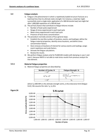 A.A. 2012/2013

Dynamic analyses of a cantilever beam

3.3

Fatigue analysis
1) Fatigue is the phenomenon in which a repetitively loaded structure fractures at a
load level less than its ultimate static strength. For instance, a steel bar might
successfully resist a single static application of a 300 kN tensile load, but might fail
after 1,000,000 repetitions of a 200 kN load.
2) The primary factors that contribute to fatigue failures include:
• Number of load cycles experienced
• Range of stress experienced in each load cycle
• Mean stress experienced in each load cycle
• Presence of local stress concentrations
3) The procedure normally consists of four general steps:
• Establish the size (the number of locations, events, and loadings), define the
fatigue material properties, identify stress locations, and define stress
concentration factors.
• Store stresses at locations of interest for various events and loadings; assign
event repetitions and scale factors.
• Activate the fatigue calculations.
• Review the results.
4) We perform fatigue analysis only for PLANE183-models with damping in case 1 and
case 2, because ANSYS is not able to read stress results from previous analysis for
line-element.

3.3.1

Material fatigue properties
1) Material fatigue properties are described by:

where Su=690 MPa is the ultimate strength and Se is the endurance limit (fatigue
limit). We assume the ratio Se/ Su=0.6.

Figure 24

S-N curve
Stress amplitude (N/m^2)

8,00E+08
7,00E+08
6,00E+08
5,00E+08
4,00E+08
3,00E+08
2,00E+08
1,00E+08
0,00E+00
1,00E+00 1,00E+01 1,00E+02 1,00E+03 1,00E+04 1,00E+05 1,00E+06 1,00E+07
Number of Cycles

Rome, November 2013

Pag. 16

 