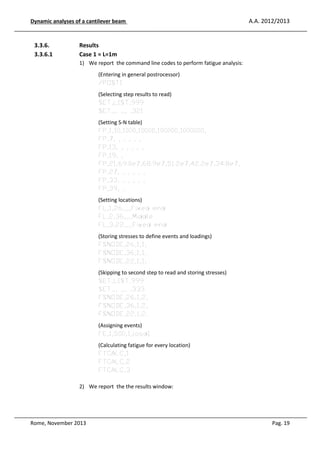 Dynamic analyses of a cantilever beam

3.3.6.
3.3.6.1

A.A. 2012/2013

Results
Case 1 = L=1m
1) We report the command line codes to perform fatigue analysis:
(Entering in general postrocessor)
/POST1
(Selecting step results to read)
SET,LIST,999
SET,,, ,,, ,321
(Setting S-N table)
FP,1,10,1000,10000,100000,1000000,
FP,7, , , , , ,
FP,13, , , , , ,
FP,19, ,
FP,21,69.0e7,68.9e7,51.2e7,42.2e7,34.8e7,
FP,27, , , , , ,
FP,33, , , , , ,
FP,39, ,
(Setting locations)
FL,1,26,,,,Fixed end
FL,2,36,,,,Middle
FL,3,22,,,,Fixed end
(Storing stresses to define events and loadings)
FSNODE,26,1,1,
FSNODE,36,1,1,
FSNODE,22,1,1,
(Skipping to second step to read and storing stresses)
SET,LIST,999
SET,,, ,,, ,333
FSNODE,26,1,2,
FSNODE,36,1,2,
FSNODE,22,1,2,
(Assigning events)
FE,1,500,1,load1
(Calculating fatigue for every location)
FTCALC,1
FTCALC,2
FTCALC,3
2) We report the the results window:

Rome, November 2013

Pag. 19

 