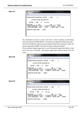 Dynamic analyses of a cantilever be
eam

A.A. 2012/2013

Figure 27

The combin
ination of event 1, load 1 and event 1, load 2 produces an alternating
stress inten
nsity of 0.64756E+09 N/m2. The beam was subjec
cted to 500 cycles while
from the S- table the maximum cycles allowed at that stre intensity is 1618. The
-N
ess
partial usag value,0.30907, is the ratio of cycles used/cycle allowed.
age
es
The Cumulat Fatigue Usage value is sum of the partial us
lative
sage factor (Miner's rule)
and in this case it coincides with partial usage factor be
s
ecause there's only one
event.

Figure 28

Figure 29

Rome, November 2013

Pag. 20

 