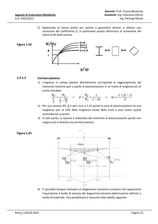 Appunti di Costruzioni Metalliche
A.A. 2012/2013

Docente: Prof. Franco Bontempi
Assistenti: Ing. Francesco Petrini
Ing. Pierluigi Olmati

5) Applicando la stessa analisi per sezioni a geometrie diverse si ottiene una
variazione del coefficiente ߚ, in particolare questo diminuisce al aumentare del
valore di W della sezione.

Figura 1.24

1.2.1.2

Cerniera plastica
1) L'ingresso in campo plastico dell'elemento corrisponde al raggiungimento del
momento massimo pari a quello di plasticizzazione in un tratto di lunghezza Δl, di
entità stimabile:
‫ܯ‬௬
‫ܯ‬௣
‫ܯ‬௣
‫ܮ‬
‫)1 − ߚ( ∗ ܮ‬
=
					 → 						ߚ =
=
					 → 					 ∆‫= ܮ‬
‫ܮ‬
‫ ܮ‬Δ‫ܮ‬
ߚ
‫ܯ‬௬ ‫ܮ∆ − ܮ‬
2
2− 2
2) Per una sezione IPE, β è pari circa a 1,14 quindi la zona di plasticizzazione ha una
lunghezza pari al 10% della lunghezza totale della trave e può essere quindi
assimilata ad un punto.
3) In tale punto, la sezione è sollecitata dal momento di plasticizzazione quindi non
reagisce più e diventa una cerniera plastica.

Figura 1.25

4) E' possibile dunque realizzare un diagramma momento-curvatura che rappresenta
l'equivalente a livello di sezione del diagramma tensione-deformazione definito a
livello di materiale. Tale parallelismo è riassunto nella tabella seguente:

Roma, LUGLIO 2013

Pagina 13

 
