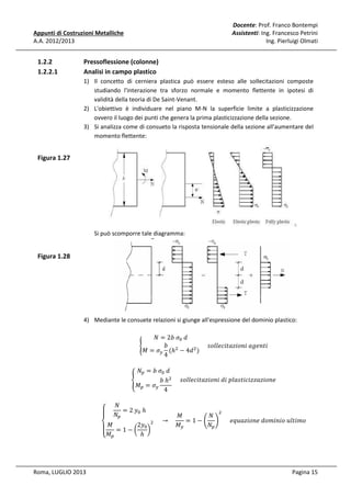 Docente: Prof. Franco Bontempi
Assistenti: Ing. Francesco Petrini
Ing. Pierluigi Olmati

Appunti di Costruzioni Metalliche
A.A. 2012/2013

1.2.2
1.2.2.1

Pressoflessione (colonne)
Analisi in campo plastico
1) Il concetto di cerniera plastica può essere esteso alle sollecitazioni composte
studiando l'interazione tra sforzo normale e momento flettente in ipotesi di
validità della teoria di De Saint-Venant.
2) L'obiettivo è individuare nel piano M-N la superficie limite a plasticizzazione
ovvero il luogo dei punti che genera la prima plasticizzazione della sezione.
3) Si analizza come di consueto la risposta tensionale della sezione all'aumentare del
momento flettente:

Figura 1.27

Si può scomporre tale diagramma:

Figura 1.28

4) Mediante le consuete relazioni si giunge all'espressione del dominio plastico:
ܰ = 2ܾ	ߪ଴ 	݀
ܾ
					‫݅ݐ݊݁݃ܽ	݅݊݋݅ݖܽݐ݈݈݅ܿ݁݋ݏ‬
൝
‫ߪ = ܯ‬௬ (ℎଶ − 4݀ ଶ )
4

‫ۓ‬
ۖ

ܰ௣ = ܾ	ߪ଴ 	݀
ቐ
ܾ	ℎଶ 					‫݁݊݋݅ݖܽݖݖ݅ܿ݅ݐݏ݈ܽ݌	݅݀	݅݊݋݅ݖܽݐ݈݈݅ܿ݁݋ݏ‬
‫ܯ‬௣ = ߪ௬
4

ܰ
= 2	‫ݕ‬଴ 	ℎ
ܰ௣

ܰ
‫ܯ‬
= 1 − ቆ ቇ 					݁‫݋݉݅ݐ݈ݑ	݋݅݊݅݉݋݀	݁݊݋݅ݖܽݑݍ‬
ଶ 					 → 				
2‫ݕ‬଴
ܰ௣
‫ܯ‬௬
‫ܯ۔‬
ۖ‫ − 1 = ܯ‬൬ ℎ ൰
‫ ە‬௣

Roma, LUGLIO 2013

ଶ

Pagina 15

 