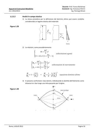 Docente: Prof. Franco Bontempi
Assistenti: Ing. Francesco Petrini
Ing. Pierluigi Olmati

Appunti di Costruzioni Metalliche
A.A. 2012/2013

1.2.2.2

Analisi in campo elastico
1) La stessa procedura per la definizione del dominio ultimo può essere condotta
considerando un legame elastico del materiale:

Figura 1.29

2) Le relazioni, come precedentemente:

ܾℎଶ
ߪ′
6
					‫݅ݐ݊݁݃ܽ	݅݊݋݅ݖܽݐ݈݈݅ܿ݁݋ݏ‬
൞
2‫ݕ‬௢
ᇱ
ܰ = ܾ	ℎ	ߪ (1 +
− 1)	
ℎ
‫=ܯ‬

ܾℎଶ
2‫ݕ‬௢
൬1 +
	൰ ߪ′
6
ℎ
					‫݋ݐ݊݁݉ܽݒݎ݁݊ݏ	݅݀	݅݊݋݅ݖܽݐ݈݈݅ܿ݁݋ݏ‬
2‫ݕ‬௢
‫۔‬
‫ܰ ە‬௬ = ܾ	ℎ	 ൬1 + ℎ 	൰ ߪ′
‫ܯۓ‬௬ =

‫ܯ‬
1 1 ܰ
ܰ
‫ܯ‬
= 1 − ቆ ቇ 	 → 				
= − ቆ ቇ 					݁‫݋݉݅ݐ݈ݑ	݋݅݊݅݉݋݀	݁݊݋݅ݖܽݑݍ‬
‫ܯ‬௣ ߚ ߚ ܰ௣
‫ܯ‬௬
ܰ௬
ଶ

3) Si possono confrontare i due domini, individuando la duttilità dell'elemento come
distanza tra i due lungo una retta passante per l'origine.

Figura 1.30

Roma, LUGLIO 2013

Pagina 16

 