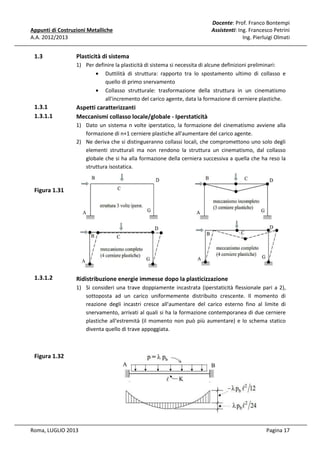 Appunti di Costruzioni Metalliche
A.A. 2012/2013

1.3

Docente: Prof. Franco Bontempi
Assistenti: Ing. Francesco Petrini
Ing. Pierluigi Olmati

Plasticità di sistema
1) Per definire la plasticità di sistema si necessita di alcune definizioni preliminari:
• Duttilità di struttura: rapporto tra lo spostamento ultimo di collasso e
quello di primo snervamento
• Collasso strutturale: trasformazione della struttura in un cinematismo
all'incremento del carico agente, data la formazione di cerniere plastiche.

1.3.1
1.3.1.1

Aspetti caratterizzanti
Meccanismi collasso locale/globale - Iperstaticità
1) Dato un sistema n volte iperstatico, la formazione del cinematismo avviene alla
formazione di n+1 cerniere plastiche all'aumentare del carico agente.
2) Ne deriva che si distingueranno collassi locali, che compromettono uno solo degli
elementi strutturali ma non rendono la struttura un cinematismo, dal collasso
globale che si ha alla formazione della cerniera successiva a quella che ha reso la
struttura isostatica.

Figura 1.31

1.3.1.2

Ridistribuzione energie immesse dopo la plasticizzazione
1) Si consideri una trave doppiamente incastrata (iperstaticità flessionale pari a 2),
sottoposta ad un carico uniformemente distribuito crescente. Il momento di
reazione degli incastri cresce all'aumentare del carico esterno fino al limite di
snervamento, arrivati al quali si ha la formazione contemporanea di due cerniere
plastiche all'estremità (il momento non può più aumentare) e lo schema statico
diventa quello di trave appoggiata.

Figura 1.32

Roma, LUGLIO 2013

Pagina 17

 
