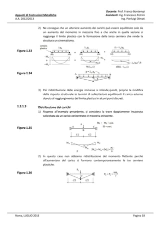 Appunti di Costruzioni Metalliche
A.A. 2012/2013

Docente: Prof. Franco Bontempi
Assistenti: Ing. Francesco Petrini
Ing. Pierluigi Olmati

2) Ne consegue che un ulteriore aumento dei carichi può essere equilibrato solo da
un aumento del momento in mezzeria fino a che anche in quella sezione si
raggiunge il limite plastico con la formazione della terza cerniera che rende la
struttura un cinematismo.

Figura 1.33

Figura 1.34

3) Per ridistribuzione delle energie immesse si intende,quindi, proprio la modifica
della risposta strutturale in termini di sollecitazioni equilibranti il carico esterno
dovuta al raggiungimento del limite plastico in alcuni punti discreti.

1.3.1.3

Distribuzione dei carichi
1) Rispetto all'esempio precedente, si considera la trave doppiamente incastrata
sollecitata da un carico concentrato in mezzeria crescente.

Figura 1.35

2) In questo caso non abbiamo ridistribuzione del momento flettente perchè
all'aumentare del carico si formano contemporaneamente le tre cerniere
plastiche.

Figura 1.36

Roma, LUGLIO 2013

Pagina 18

 
