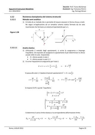 Docente: Prof. Franco Bontempi
Assistenti: Ing. Francesco Petrini
Ing. Pierluigi Olmati

Appunti di Costruzioni Metalliche
A.A. 2012/2013

1.3.2
1.3.2.1

Resistenza elastoplastica del sistema strutturale
Metodo semi-analitico
1) Si tratta di un metodo che ci permette di trovare soluzioni in forma chiusa a tratti.
Ne segue un'applicazione ad un semplice schema statico formato da tre aste
incernierate che formano un sistema di iperstaticità pari a 1.

Figura 1.38

1.3.2.1.1

Analisi elastica
1) Utilizzando il metodo degli spostamenti, si scrive la congruenza e impongo
l’equilibrio. Ciò equivale ad assegnare lo spostamento δ per determinare lo sforzo
assiale nelle tre aste. Imponendo:
• X = sforzo assiale in asta 1
• Y = sforzo assiale in aste 2, 3
2) Si scrive l'equazione di congruenza per l'asta 1
ߜ = ݈ ∗ 	ߝ = ݈ ∗ 	 = ݈ ∗ 								 → 						ܺ =
ா
ா஺
ఙ

௑

ா஺ఋ
௟

Si passa alle aste 2, 3 (ipotesi di piccoli spostamenti ߜ ′ = ߜ ∗ cos ,)
గ
ସ

ߨ
ߜ cos 4
∆݈
ܻ
ܻ
‫ܣܧ‬
ߨ ‫ߜܣܧ‬
ߝ= =
					 → 					
=
							 → 					ܻ =
∗ ߜ ∗ cosଶ =
݈
݈
‫ܣܧ‬
‫ܣܧ‬
݈
4
2݈
ߨ
cos 4

Si impone X=2Y e quindi l’equilibrio:
ቊ

ߨ
=ܲ
4
ܺ =2∗ܻ

ܺ + 2 ∗ ܻ ∗ cos

ܲ
ܲ
‫= ܻۓ‬
ߨ = 2 + √2
ۖ
2 ∗ ቂ1 + cos 4 ቃ
ܲ
2ܲ
‫=ܺ ۔‬
ߨ = 2 + √2
ۖ
ቂ1 + cos 4 ቃ
‫ە‬

Si determina il carico limite elastico e la corrispondente deformazione limite:
ܺ௘௟ =

Roma, LUGLIO 2013

2 + √2
2ܲ

= ߪ௬ ∗ ‫ܲ 				 → 				ܣ‬௘௟ =

2 + √2
݈ ∗ ܺ௘௟ ݈ ∗ ߪ௬
∗ ߪ௬ ∗ ‫ߜ				 → 			ܣ‬௘௟ =
=
2
‫ܣܧ‬
‫ܧ‬
Pagina 19

 