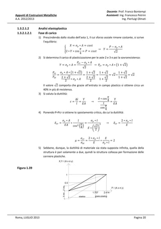 Docente: Prof. Franco Bontempi
Assistenti: Ing. Francesco Petrini
Ing. Pierluigi Olmati

Appunti di Costruzioni Metalliche
A.A. 2012/2013

1.3.2.1.2
1.3.2.1.2.1

Analisi elastoplastica
Fase di carico
1) Prescindendo dallo studio dell'asta 1, il cui sforzo assiale rimane costante, si scrive
l'equilibrio:
ܺ = ߪ௬ ∗ ‫ݐݏ݋ܿ = ܣ‬
ܲ − ߪ௬ ∗ ‫ܣ‬
ߨ
	 → 			ܻ =
൝
2 ∗ ܻ ∗ cos = ܲ = ܿ‫ݐݏ݋‬
√2
4
2) Si determina il carico di plasticizzazione per le aste 2 e 3 e poi la sovraresistenza:
ܻ = ߪ௬ ∗ ‫= ܣ‬

ܲ௖௥ − ߪ௬ ∗ ‫ܣ‬
√2

		 → 	 ܲ௖௥ = ߪ௬ ∗ ‫ ∗ ܣ‬൫1 + √2൯

1 + √2
ܲ௖௥ ߪ௬ ∗ ‫ ∗ ܣ‬൫1 + √2൯ 1 + √2 1 + √2
=
=
=
= √2 ∗
= √2
ܲ௘௟
2 + √2
2 + √2
1 + √2
√2
1+ 2
2 ∗ ߪ௬ ∗ ‫ܣ‬
2

Il valore √2 comporta che grazie all’entrata in campo plastico si ottiene circa un
40% in più di resistenza.
3) Si valuta la duttilità:
ߨ
ߜ ∗ cos 4
ܻ
ܻ
∆݈
							 → 					
=
ߝ= =
݈
‫ܣܧ‬
‫ܣܧ‬
݈
ߨ
cos 4

4) Ponendo P=Pcr si ottiene lo spostamento critico, da cui la duttilità:
ߜ௖௥ =

ߪ௬ ∗ ‫ܣ‬
ߪ௬ ∗ ݈
2 ∗ ߪ௬ ∗ ݈
݈
∗
ଶ 							 → 						ߜ௖௥ =
ߨ =
‫ܣܧ‬
‫ܧ‬
cosଶ ቀ ቁ
√2
4
‫∗ܧ‬ቆ 2 ቇ
ߤ=

‫ܧ‬
ߪ௖௥ 2 ∗ ߪ௬ ∗ ݈
=
∗
=2
ߪ௬ ∗ ݈
ߪ௘௟
‫ܧ‬

5) Sebbene, dunque, la duttilità di materiale sia stata supposta infinita, quella della
struttura è pari solamente a due, quindi la struttura collassa per formazione delle
cerniere plastiche.

Figura 1.39

Roma, LUGLIO 2013

Pagina 20

 
