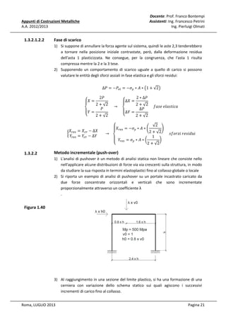 Docente: Prof. Franco Bontempi
Assistenti: Ing. Francesco Petrini
Ing. Pierluigi Olmati

Appunti di Costruzioni Metalliche
A.A. 2012/2013

1.3.2.1.2.2

Fase di scarico
1) Si suppone di annullare la forza agente sul sistema, quindi le aste 2,3 tenderebbero
a tornare nella posizione iniziale contrastate, però, dalla deformazione residua
dell'asta 1 plasticizzata. Ne consegue, per la congruenza, che l'asta 1 risulta
compressa mentre la 2 e la 3 tese.
2) Supponendo un comportamento di scarico uguale a quello di carico si possono
valutare le entità degli sforzi assiali in fase elastica e gli sforzi residui:

‫= ܺۓ‬

ܺ
൜ ௥௘௦
ܻ௥௘௦

1.3.2.2

∆ܲ = −ܲ௘௟ = −ߪ௬ ∗ ‫ ∗ ܣ‬൫1 + √2൯
‫= ܺ∆ۓ‬

2 + √2
2 + √2
					 → 				
					݂ܽ‫ܽܿ݅ݐݏ݈ܽ݁	݁ݏ‬
ܲ
‫= ܻ۔‬
‫ܲ∆ = ܻ∆۔‬
‫ە‬
‫ە‬
2 + √2
2 + √2
2ܲ

2 ∗ ∆ܲ

‫ ∗ ܣ ∗ ߪ− = ܺۓ‬ቆ √2 ቇ
௬
ۖ ௥௘௦
= ܺ௖௥ − ∆ܺ
2 + √2 					‫݅ݑ݀݅ݏ݁ݎ	݅ݖݎ݋݂ݏ‬
							 → 			
= ܻ௖௥ − ∆ܻ
1
‫۔‬
൰
ۖ ܻ௥௘௦ = ߪ௬ ∗ ‫ ∗ ܣ‬൬
2 + √2
‫ە‬

Metodo incrementale (push-over)

1) L'analisi di pushover è un metodo di analisi statica non lineare che consiste nello
nell'applicare alcune distribuzioni di forze via via crescenti sulla struttura, in modo
da studiare la sua risposta in termini elastoplastici fino al collasso globale o locale
2) Si riporta un esempio di analisi di pushover su un portale incastrato caricato da
due forze concentrate orizzontali e verticali che sono incrementate
proporzionalmente attraverso un coefficiente λ
.

Figura 1.40

3) Al raggiungimento in una sezione del limite plastico, si ha una formazione di una
cerniera con variazione dello schema statico sui quali agiscono i successivi
incrementi di carico fino al collasso.
Roma, LUGLIO 2013

Pagina 21

 