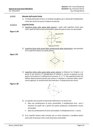 Appunti di Costruzioni Metalliche
A.A. 2012/2013

1.3.2.3

Docente: Prof. Franco Bontempi
Assistenti: Ing. Francesco Petrini
Ing. Pierluigi Olmati

Metodo dell'analisi limite
1) Il metodo dell'analisi limite è un metodo energetico per il calcolo del moltiplicatore
critico dei carichi che porta al collasso strutturale.

1.3.2.3.1

Superfici limite
1) Superficie limite nello spazio delle tensioni: i punti sulla superficie limite sono
critici, quelli all’interno sono ammissibili e quelli all’esterno sono non ammissibili.

Figura 1.44

2) Superficie limite nello spazio delle caratteristiche delle sollecitazioni: sono presenti
sia la superficie elastica sia quella plastica.

Figua 1.45

3) Superficie limite nello spazio delle azioni esterne: la distanza tra l’origine e un
punto al suo interno è il moltiplicatore di collasso λ, mentre la distanza tra tale
punto e la frontiera è il coefficiente di sicurezza K = n * λ Tale superficie limite è di
difficile determinazione perché può variare in relazione a numerosi fattori quali i
carichi applicati, le caratteristiche del materiale e la disposizione dei vincoli.

Figura 1.46

4) Le superfici sono assunte convesse per definizione e ne deriva che:
• data una combinazione di carico ammissibile, il moltiplicatore λcrit sarà il
massimo tra quelli che a partire da questa producono combinazioni ancora
ammissibili;
• data una combinazione di carico ammissibile, il moltiplicatore λcrit è unico;
5) Se le superfici fossero state concave, per un unico situazione si sarebbero potuti
avere stati di tensione critici e stati di tensione ammissibili.

Roma, LUGLIO 2013

Pagina 23

 
