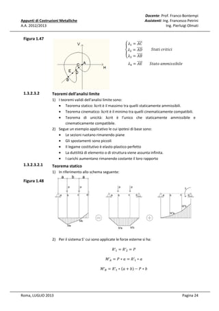 Docente: Prof. Franco Bontempi
Assistenti: Ing. Francesco Petrini
Ing. Pierluigi Olmati

Appunti di Costruzioni Metalliche
A.A. 2012/2013

ߣଵ = ሬሬሬሬሬറ
‫ܥܣ‬
ሬሬሬሬሬറ 									ܵ‫݅ܿ݅ݐ݅ݎܿ	݅ݐܽݐ‬
										൞ߣଶ = ‫ܦܣ‬
ሬሬሬሬሬറ
ߣଷ = ‫ܤܣ‬

Figura 1.47

‫ܧܣ‬
							ߣସ = ሬሬሬሬሬറ 								ܵ‫݈ܾ݁݅݅ݏݏ݅݉݉ܽ	݋ݐܽݐ‬

1.3.2.3.2

Teoremi dell'analisi limite
1) I teoremi validi dell'analisi limite sono:
• Teorema statico: λcrit è il massimo tra quelli staticamente ammissibili.
• Teorema cinematico: λcrit è il minimo tra quelli cinematicamente compatibili.
• Teorema di unicità: λcrit è l’unico che staticamente ammissibile e
cinematicamente compatibile.
2) Segue un esempio applicativo le cui ipotesi di base sono:
• Le sezioni ruotano rimanendo piane
• Gli spostamenti sono piccoli
• Il legame costitutivo è elasto-plastico perfetto
• La duttilità di elemento o di struttura viene assunta infinita.
• I carichi aumentano rimanendo costante il loro rapporto

1.3.2.3.2.1

Teorema statico
1) In riferimento allo schema seguente:

Figura 1.48

2) Per il sistema S’ cui sono applicate le forze esterne si ha:
ܴ′ଵ = ܴ′ଶ = ܲ

‫′ܯ‬஺ = ܲ ∗ ܽ = ܴ′ଵ ∗ ܽ

‫′ܯ‬஻ = ܴ′ଵ ∗ ሺܽ + ܾሻ − ܲ ∗ ܾ

Roma, LUGLIO 2013

Pagina 24

 