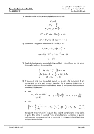 Docente: Prof. Franco Bontempi
Assistenti: Ing. Francesco Petrini
Ing. Pierluigi Olmati

Appunti di Costruzioni Metalliche
A.A. 2012/2013

3) Per il sistema S’’ associato all’incognita iperstatica si ha:
߯
݈
߯
ܴ′′ଶ = −	
݈
߯
‫′′ܯ‬஺ = ܴ′′ଵ ∗ ܽ = ∗ ܽ
݈
ܴ′′ଵ =

‫′′ܯ‬஻ = ܴ′′ଵ ∗ ሺܽ + ܾሻ =

߯
∗ ሺܽ + ܾሻ
݈

‫′′ܯ‬஼ = ܴ′′ଵ ∗ ሺܽ + ܾ + ܽሻ =

߯
∗݈ =߯
݈

4) Sommando i diagrammi dei momenti di S’ e di S’’ si ha:

߯
‫ܯ‬஺ = ‫′ܯ‬஺ − ‫′′ܯ‬஺ = ቀܲ − ቁ ∗ ܽ
݈

‫ܯ‬஻ = ‫′ܯ‬஻ − ‫′′ܯ‬஻ = ܲ ∗ ܽ −
‫ܯ‬஼ = ‫′′ܯ‬஼ = ߯

߯
∗ ሺܽ + ܾሻ
݈

5) Negli stati staticamente ammissibili si ha equilibrio e non collasso, per cui vanno
imposte le condizioni di ammissibilità:
߯
‫ܯ‬஺ ≤ ‫ܯ‬௉ → ቀܲ − ቁ ∗ ܽ ≤ ‫ܯ‬௉
‫ۓ‬
݈
ۖ
߯
‫ܯ۔‬஻ ≤ ‫ܯ‬௉ → ܲ ∗ ܽ − ݈ ∗ ሺܽ + ܾሻ ≤ ‫ܯ‬௉
ۖ
‫ܯ‬஼ ≤ ‫ܯ‬௉ → ߯ ≤ ‫ܯ‬௉
‫ە‬

6) Il sistema è una volta iperstatico, quindi per arrivare alla formazione di un
meccanismo servono due cerniere plastiche, che si ricavano imponendo le
precedenti condizioni di ammissibilità due a due; le possibili combinazioni delle
condizioni critiche sono:
•

1+3

•

2+3

൝

߯
‫ܯ‬௉ ‫ܯ‬௉
ܽ+݈
ቀܲ௖௥ − ቁ ∗ ܽ = ‫ܯ‬௉
						 → 						 ܲ௖௥ =
+
					 → 			 ܲ௖௥ = ‫ܯ‬௉ ∗
݈
ܽ
݈
ܽ∗݈
߯ = ‫ܯ‬௉

߯
‫ܯ‬௉ ‫ܯ‬௉
ܾ
ܽ+ܾ+݈
ܲ௖௥ ∗ ܽ − ∗ ሺܽ + ܾሻ = ‫ܯ‬௉
൝
+
∗ ൬1 + ൰ 		 → 		ܲ௖௥ = ‫ܯ‬௉ ∗
	 → 		 ܲ௖௥ =
݈
ܽ
ܽ∗݈
ܽ
݈
߯ = ‫ܯ‬௉

Nonostante il valore massimo sia quello dalla seconda combinazione, quello esatto
è quello dalla prima in quanto è l'unico cinematicamente compatibile in quanto
nella seconda combinazione si ha un momento in A maggiore di quello plastico
massimo ammissimibile.

Roma, LUGLIO 2013

Pagina 25

 