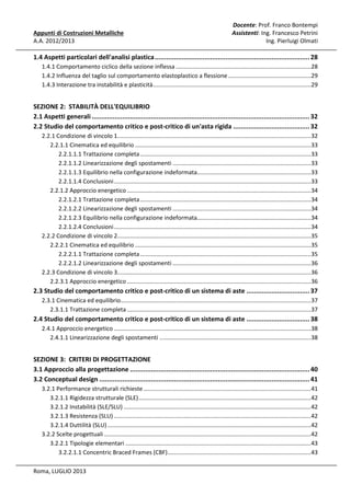 Appunti di Costruzioni Metalliche
A.A. 2012/2013

Docente: Prof. Franco Bontempi
Assistenti: Ing. Francesco Petrini
Ing. Pierluigi Olmati

1.4 Aspetti particolari dell'analisi plastica ................................................................................. 28
1.4.1 Comportamento ciclico della sezione inflessa ...................................................................................28
1.4.2 Influenza del taglio sul comportamento elastoplastico a flessione ...................................................29
1.4.3 Interazione tra instabilità e plasticità .................................................................................................29

SEZIONE 2: STABILITÀ DELL'EQUILIBRIO
2.1 Aspetti generali .................................................................................................................. 32
2.2 Studio del comportamento critico e post-critico di un'asta rigida ........................................ 32
2.2.1 Condizione di vincolo 1.......................................................................................................................32
2.2.1.1 Cinematica ed equilibrio ............................................................................................................33
2.2.1.1.1 Trattazione completa .........................................................................................................33
2.2.1.1.2 Linearizzazione degli spostamenti .....................................................................................33
2.2.1.1.3 Equilibrio nella configurazione indeformata......................................................................33
2.2.1.1.4 Conclusioni .........................................................................................................................33
2.2.1.2 Approccio energetico .................................................................................................................34
2.2.1.2.1 Trattazione completa .........................................................................................................34
2.2.1.2.2 Linearizzazione degli spostamenti .....................................................................................34
2.2.1.2.3 Equilibrio nella configurazione indeformata......................................................................34
2.2.1.2.4 Conclusioni .........................................................................................................................34
2.2.2 Condizione di vincolo 2.......................................................................................................................35
2.2.2.1 Cinematica ed equilibrio ............................................................................................................35
2.2.2.1.1 Trattazione completa .........................................................................................................35
2.2.2.1.2 Linearizzazione degli spostamenti .....................................................................................36
2.2.3 Condizione di vincolo 3.......................................................................................................................36
2.2.3.1 Approccio energetico .................................................................................................................36

2.3 Studio del comportamento critico e post-critico di un sistema di aste ................................. 37
2.3.1 Cinematica ed equilibrio.....................................................................................................................37
2.3.1.1 Trattazione completa .................................................................................................................37

2.4 Studio del comportamento critico e post-critico di un sistema di aste ................................. 38
2.4.1 Approccio energetico .........................................................................................................................38
2.4.1.1 Linearizzazione degli spostamenti .............................................................................................38

SEZIONE 3: CRITERI DI PROGETTAZIONE
3.1 Approccio alla progettazione .............................................................................................. 40
3.2 Conceptual design .............................................................................................................. 41
3.2.1 Performance strutturali richieste .......................................................................................................41
3.2.1.1 Rigidezza strutturale (SLE) ..........................................................................................................42
3.2.1.2 Instabilità (SLE/SLU) ...................................................................................................................42
3.2.1.3 Resistenza (SLU) .........................................................................................................................42
3.2.1.4 Duttilità (SLU) .............................................................................................................................42
3.2.2 Scelte progettuali ...............................................................................................................................42
3.2.2.1 Tipologie elementari ..................................................................................................................43
3.2.2.1.1 Concentric Braced Frames (CBF) ........................................................................................43
Roma, LUGLIO 2013

 