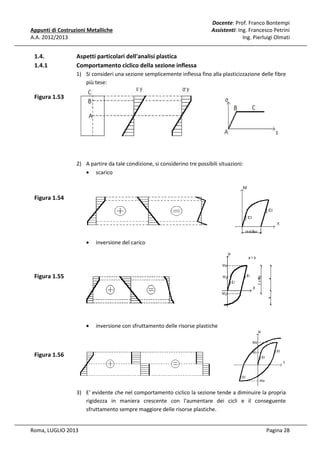 Appunti di Costruzioni Metalliche
A.A. 2012/2013

1.4.
1.4.1

Docente: Prof. Franco Bontempi
Assistenti: Ing. Francesco Petrini
Ing. Pierluigi Olmati

Aspetti particolari dell'analisi plastica
Comportamento ciclico della sezione inflessa
1) Si consideri una sezione semplicemente inflessa fino alla plasticizzazione delle fibre
più tese:

Figura 1.53

2) A partire da tale condizione, si considerino tre possibili situazioni:
• scarico

Figura 1.54

•

inversione del carico

•

inversione con sfruttamento delle risorse plastiche

Figura 1.55

Figura 1.56

3) E' evidente che nel comportamento ciclico la sezione tende a diminuire la propria
rigidezza in maniera crescente con l'aumentare dei cicli e il conseguente
sfruttamento sempre maggiore delle risorse plastiche.

Roma, LUGLIO 2013

Pagina 28

 