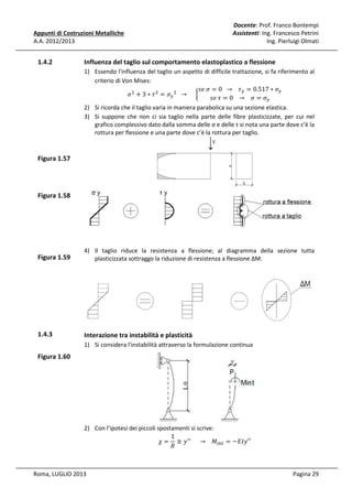 Appunti di Costruzioni Metalliche
A.A. 2012/2013

1.4.2

Docente: Prof. Franco Bontempi
Assistenti: Ing. Francesco Petrini
Ing. Pierluigi Olmati

Influenza del taglio sul comportamento elastoplastico a flessione
1) Essendo l'influenza del taglio un aspetto di difficile trattazione, si fa riferimento al
criterio di Von Mises:
‫߬			 → 		0 = ߪ	݁ݏ‬௬ = 0.517 ∗ ߪ௬
ߪ ଶ + 3 ∗ ߬ ଶ = ߪ௬ ଶ 		 → 					 ൜
‫ߪ = ߪ			 → 			0 = ߬	݁ݏ‬௬
2) Si ricorda che il taglio varia in maniera parabolica su una sezione elastica.
3) Si suppone che non ci sia taglio nella parte delle fibre plasticizzate, per cui nel
grafico complessivo dato dalla somma delle σ e delle τ si nota una parte dove c’è la
rottura per flessione e una parte dove c’è la rottura per taglio.

Figura 1.57

Figura 1.58

Figura 1.59

4) Il taglio riduce la resistenza a flessione; al diagramma della sezione tutta
plasticizzata sottraggo la riduzione di resistenza a flessione ΔM.

1.4.3

Interazione tra instabilità e plasticità
1) Si considera l'instabilità attraverso la formulazione continua

Figura 1.60

2) Con l’ipotesi dei piccoli spostamenti si scrive:
1
߯ = ≅ ‫ ݕ‬ᇱᇱ 					 → 			 ‫ܯ‬௜௡௧ = −‫′′ݕܫܧ‬
ܴ
Roma, LUGLIO 2013

Pagina 29

 