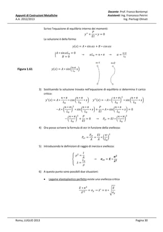 Docente: Prof. Franco Bontempi
Assistenti: Ing. Francesco Petrini
Ing. Pierluigi Olmati

Appunti di Costruzioni Metalliche
A.A. 2012/2013

Scrivo l’equazione di equilibrio interno dei momenti:
ܲ
‫ ݕ‬ᇱᇱ + ∗ ‫0 = ݕ‬
‫ܫܧ‬
La soluzione è della forma:
		ቄ

‫ݕ‬ሺ‫ݔ‬ሻ = ‫ ∗ ܣ‬sin ߙ‫ ∗ ܤ + ݔ‬cos ߙ‫								ݔ‬

‫ ∗ ܣ‬sin ߙ‫ܮ‬଴ = 0
								 →
‫0=ܤ‬

ߙ‫ܮ‬଴ = ݊ ∗ ߨ					 →

ߙ=

௡∗గ
௅బ

‫ݕ‬ሺ‫ݔ‬ሻ = ‫ ∗ ܣ‬sin ቀ ௅ ‫ݔ‬ቁ
௡∗గ

Figura 1.61

బ

3) Sostituendo la soluzione trovata nell'equazione di equilibrio si determina il carico
critico:
݊∗ߨ
	݊ ∗ ߨ ଶ
݊∗ߨ
݊∗ߨ
‫ ݕ‬ᇱ ሺ‫ݔ‬ሻ = ‫∗ ܣ‬
∗ cos ൬
∗ ‫ݔ‬൰					‫ ݕ‬ᇱᇱ ሺ‫ݔ‬ሻ = −‫ ∗ ܣ‬൬
൰ ∗ sin ൬
∗ ‫ݔ‬൰
‫ܮ‬଴
‫ܮ‬଴
‫ܮ‬଴
‫ܮ‬଴
−‫ ∗ ܣ‬൬

݊∗ߨ
ܲ
݊∗ߨ
݊∗ߨ ଶ
൰ ∗ sin ൬
∗ ‫ݔ‬൰ + ∗ ‫ ∗ ܣ‬sin ൬
∗ ‫ݔ‬൰ = 0
‫ܮ‬଴
‫ܫܧ‬
‫ܮ‬଴
‫ܮ‬଴
−൬

݊∗ߨ ଶ ܲ
݊∗ߨ ଶ
൰ +
= 0							 → 					 ܲ௖௥ = ‫ ∗ ܫܧ‬൬
൰
‫ܮ‬଴
‫ܫܧ‬
‫ܮ‬଴

4) Ora posso scrivere la formula di σcr in funzione della snellezza:
ܲ௖௥ =

ܲ௖௥ ‫ܫܧ‬
ߨ ଶ
=
∗൬ ൰
‫ܣ‬
‫ܣ‬
‫ܮ‬଴

5) Introducendo le definizioni di raggio di inerzia e snellezza:

‫ܫ‬
‫ߩ		ۓ‬ଶ = 					
࣊૛
‫ܣ‬
								 → 					 ࣌ࢉ࢘ = ࡱ ∗ ૛
ࣅ
‫ܮ = ߣ ۔‬଴
‫ە‬
ߩ

6) A questo punto sono possibili due situazioni:
•

Legame elastoplastico perfetto:esiste una snellezza critica
‫ߨ ∗ ܧ‬ଶ
‫ܧ‬
= ߪ௬ → ߣ∗ = ߨ ∗ ඨ
∗ଶ
ߪ௬
ߣ

Roma, LUGLIO 2013

Pagina 30

 