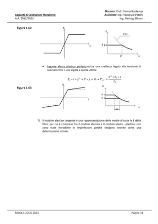 Appunti di Costruzioni Metalliche
A.A. 2012/2013

Docente: Prof. Franco Bontempi
Assistenti: Ing. Francesco Petrini
Ing. Pierluigi Olmati

Figura 1.62

•

Legame elasto plastico perfetto:esiste una snellezza legata alla tensione di
snervamento e una legata a quella ultima:
	‫ܧ‬௧ ∗ ‫ ݕ ∗ ܫ‬ᇱᇱ + ܲ ∗ ‫′ܲ → 0 = ݕ‬௖௥ =

Figura 1.63

ߨ ଶ ∗ ‫ܧ‬௧ ∗ ‫ܫ‬
‫ܮ‬଴

7) Il modulo elastico tangente è una rappresentazione delle medie di tutte le E delle
fibre, per cui è compreso tra il modulo elastico e il modulo elasto - plastico; non
sono state introdotte le imperfezioni perché vengono inserite come una
deformazione iniziale.

Roma, LUGLIO 2013

Pagina 31

 