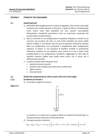 Appunti di Costruzioni Metalliche
A.A. 2012/2013

SEZIONE 2

STABILITA' DELL'EQUILIBRIO

2.1

Docente: Prof. Franco Bontempi
Assistenti: Ing. Francesco Petrini
Ing. Pierluigi Olmati

Aspetti generali
1) Nell'ambito della progettazione di un'opera di ingegneria, oltre a tener conto della
resistenza che un dato elemento strutturale è in grado di offrire, è fondamentale
anche tenere conto della possibilità che esso presenti una instabilità
dell'equilibrio, intendendo quest'ultimo come un mutamento sostanziale dei
caratteri della sua deformazione.
2) Dato un elemento in una configurazione di equilibrio sottoposto a carichi via via
crescenti, può accadere che oltre un certo limite l'equilibrio da essere stabile
diventa instabile, e cioè diventa tale che ad una variazione infinitesima qualsiasi
della sua configurazione non corrisponde il ristabilimento della configurazione
originaria. In pratica, in una situazione di equilibrio instabile lo spostamento
infinitesimo prodotto da una ipotetica causa esterna fa sì che il corpo cambi
completamente la sua configurazione, tendendo a raggiungere un altro stato di
equilibrio (stavolta stabile) sotto quello stesso carico, che in alcuni casi è
effettivamente possibile.
3) Le ipotesi alla base della trattazione sono:
•
spostamenti piccoli o grandi
•
equilibrio nella configurazione deformata o indeformata
•
legame elastico
•
forze posizionali

2.2
2.2.1

Studio del comportamento critico e post-critico di un'asta rigida
Condizione di vincolo 1
1) Si consideri la seguente struttura:

Figura 2.1

La struttura è un sistema ad un grado di libertà (la rotazione θ) quindi basta un
solo parametro per descrivere il moto del sistema.
2) L'energia associata al sistema è:
1
1
‫ܧ‬௣௧ = ‫ܧ‬௘௦௧ + ‫ܧ‬௜௡௧ = −ܲ ∗ ‫ݒ‬஻ + ∗ ݇ ∗ ߴ ଶ = −ܲ ∗ ݈ ∗ ሺ1 − cos ߴሻ + ∗ ݇ ∗ ߴ ଶ
2
2

Roma, LUGLIO 2013

Pagina 32

 