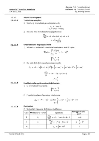 Docente: Prof. Franco Bontempi
Assistenti: Ing. Francesco Petrini
Ing. Pierluigi Olmati

Appunti di Costruzioni Metalliche
A.A. 2012/2013

2.2.1.2
2.2.1.2.1

Approccio energetico
Trattazione completa
1) Si scrive la cinematica in grandi spostamenti:

	‫ݑ‬஻ = ݈ ∗ sin ߴ				
								
൜
	‫ݒ‬஻ = ݈ ∗ (1 − cos ߴ)

߲‫ܧ‬௣௧
= −ܲ ∗ ݈ ∗ sin ߴ + ݇ ∗ ߴ = 0	
߲ߴ
ߴ
݇
ܲ= ∗
݈ sin ߴ

2) Dal nullo della derivata dell'energia potenziale:

2.2.1.2.2

Linearizzazione degli spostamenti

1) Si linearizza la cinematica mediante lo sviluppo in serie di Taylor:
ஶ

Tሺxሻ = 	 ෍

݂ ௡ ሺܽሻ
∗ ሺ‫ܽ − ݔ‬ሻ௡ 							
݊!

	‫				ߠ	݈ = ݑ‬
								
൜ ஻
	‫ݒ‬஻ = 0

௡ୀ଴

2) Dal nullo della derivata dell'energia potenziale:

1
1
1
1
‫ܧ‬௣௧ = −ܲ ∗ ݈ ∗ ൬1 − 1 + ߴ ଶ ൰ + ∗ ݇ ∗ ߴ ଶ = ∗ ܲ ∗ ݈ ∗ ߴ ଶ + ∗ ݇ ∗ ߴ ଶ
2
2
2
2

2.2.1.2.3

߲‫ܧ‬௣௧
= −ܲ ∗ ݈ ∗ ϑ +݇ ∗ ߴ = 0	
߲ߴ
݇
ܲ=
݈

Equilibrio nella configurazione indeformata
1) La cinematica è linearizzata:

	‫				ߠ	݈ = ݑ‬
								
൜ ஻
	‫ݒ‬஻ = 0

2) L'equilibrio nella configurazione indeformata:

1
1
‫ܧ‬௣௧ = −ܲ ∗ ݈ ∗ ሺ1 − cos ߴሻ + ∗ ݇ ∗ ߴ ଶ = ∗ ݇ ∗ ߴ ଶ = 0
2
2
ϑ=0

2.2.1.2.4

Conclusioni
2) Si riporta il riassunto delle ipotesi utilizzate:
Caso Ordine serie Taylor
I
II

2

III

Roma, LUGLIO 2013

0

1

߲‫ܧ‬௣௧
= −ܲ ∗ ݈ ∗ sin ߴ + ݇ ∗ ߴ	
߲ߴ
߲‫ܧ‬௣௧
= −ܲ ∗ ݈ ∗ ϑ +݇ ∗ ߴ	
߲ߴ
1
‫ܧ‬௣௧ = ∗ ݇ ∗ ߴ ଶ
2
Equazione

Sviluppo in serie
cosϑ
cosϑ

1
1 − ∗ ߴଶ
2
1

Pagina 34

 
