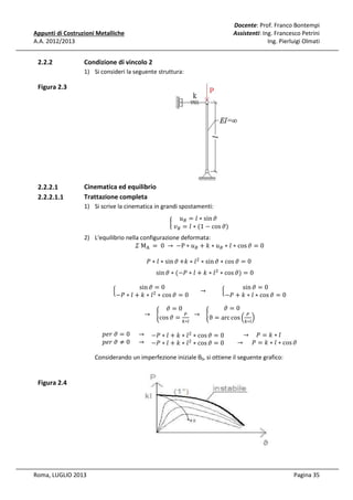 Docente: Prof. Franco Bontempi
Assistenti: Ing. Francesco Petrini
Ing. Pierluigi Olmati

Appunti di Costruzioni Metalliche
A.A. 2012/2013

2.2.2

Condizione di vincolo 2
1) Si consideri la seguente struttura:

Figura 2.3

2.2.2.1
2.2.2.1.1

Cinematica ed equilibrio
Trattazione completa
1) Si scrive la cinematica in grandi spostamenti:

	‫ݑ‬஻ = ݈ ∗ sin ߴ				
								
൜
	‫ݒ‬஻ = ݈ ∗ (1 − cos ߴ)

2) L'equilibrio nella configurazione deformata:
ߑ	M୅ 	 = 	0	 → 	 −P ∗ ‫ݑ‬஻ + ݇ ∗ ‫ݑ‬஻ ∗ ݈ ∗ cos ߴ = 0
ܲ ∗ ݈ ∗ sin ߴ +݇ ∗ ݈ ଶ ∗ sin ߴ ∗ cos ߴ = 0	

ቄ

sin ߴ ∗ (−ܲ ∗ ݈ + ݇ ∗ ݈ ଶ ∗ cos ߴ) = 0

sin ߴ = 0
sin ߴ = 0
							 → 										 ቄ
ଶ
−ܲ ∗ ݈ + ݇ ∗ ݈ ∗ cos ߴ = 0
−ܲ + ݇ ∗ ݈ ∗ cos ߴ = 0
ߴ=0
→ 			 ቊcos ߴ = ௉

௞∗௟

ߴ=0
→ 			 ቊϑ = arc cos ቀ ௉

௞∗௟

ቁ

‫ ݈ ∗ ݇ + ݈ ∗ ܲ−					→ 0 = ߴ	ݎ݁݌‬ଶ ∗ cos ߴ = 0
→ 				ܲ = ݇ ∗ ݈
					
‫ ݈ ∗ ݇ + ݈ ∗ ܲ−					→ 0 ≠ ߴ	ݎ݁݌‬ଶ ∗ cos ߴ = 0 							→ 					ܲ = ݇ ∗ ݈ ∗ cos ߴ

Considerando un imperfezione iniziale θ0, si ottiene il seguente grafico:

Figura 2.4

Roma, LUGLIO 2013

Pagina 35

 
