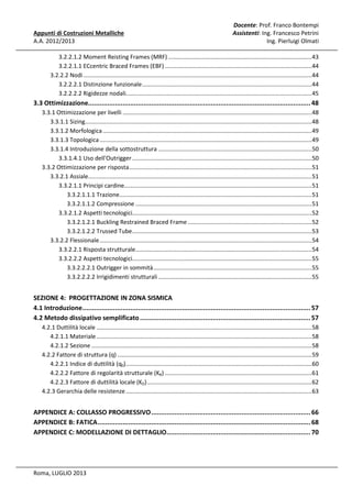 Appunti di Costruzioni Metalliche
A.A. 2012/2013

Docente: Prof. Franco Bontempi
Assistenti: Ing. Francesco Petrini
Ing. Pierluigi Olmati

3.2.2.1.2 Moment Reisting Frames (MRF) ........................................................................................43
3.2.2.1.1 ECcentric Braced Frames (EBF) ..........................................................................................44
3.2.2.2 Nodi ............................................................................................................................................44
3.2.2.2.1 Distinzione funzionale ........................................................................................................44
3.2.2.2.2 Rigidezze nodali..................................................................................................................45

3.3 Ottimizzazione.................................................................................................................... 48
3.3.1 Ottimizzazione per livelli ....................................................................................................................48
3.3.1.1 Sizing...........................................................................................................................................48
3.3.1.2 Morfologica ................................................................................................................................49
3.3.1.3 Topologica ..................................................................................................................................49
3.3.1.4 Introduzione della sottostruttura ..............................................................................................50
3.3.1.4.1 Uso dell'Outrigger ..............................................................................................................50
3.3.2 Ottimizzazione per risposta ................................................................................................................51
3.3.2.1 Assiale.........................................................................................................................................51
3.3.2.1.1 Principi cardine...................................................................................................................51
3.3.2.1.1.1 Trazione......................................................................................................................51
3.3.2.1.1.2 Compressione ............................................................................................................51
3.3.2.1.2 Aspetti tecnologici..............................................................................................................52
3.3.2.1.2.1 Buckling Restrained Braced Frame ............................................................................52
3.3.2.1.2.2 Trussed Tube ..............................................................................................................53
3.3.2.2 Flessionale ..................................................................................................................................54
3.3.2.2.1 Risposta strutturale ............................................................................................................54
3.3.2.2.2 Aspetti tecnologici..............................................................................................................55
3.3.2.2.2.1 Outrigger in sommità .................................................................................................55
3.3.2.2.2.2 Irrigidimenti strutturali ..............................................................................................55

SEZIONE 4: PROGETTAZIONE IN ZONA SISMICA
4.1 Introduzione ....................................................................................................................... 57
4.2 Metodo dissipativo semplificato ......................................................................................... 57
4.2.1 Duttilità locale ....................................................................................................................................58
4.2.1.1 Materiale ....................................................................................................................................58
4.2.1.2 Sezione .......................................................................................................................................58
4.2.2 Fattore di struttura (q) .......................................................................................................................59
4.2.2.1 Indice di duttilità (q0)..................................................................................................................60
4.2.2.2 Fattore di regolarità strutturale (KR) ..........................................................................................61
4.2.2.3 Fattore di duttilità locale (KD) .....................................................................................................62
4.2.3 Gerarchia delle resistenze ..................................................................................................................63

APPENDICE A: COLLASSO PROGRESSIVO ................................................................................... 66
APPENDICE B: FATICA ............................................................................................................... 68
APPENDICE C: MODELLAZIONE DI DETTAGLIO........................................................................... 70

Roma, LUGLIO 2013

 