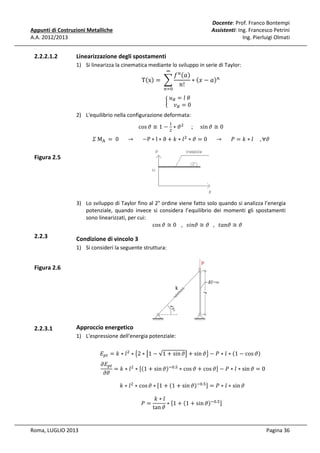 Docente: Prof. Franco Bontempi
Assistenti: Ing. Francesco Petrini
Ing. Pierluigi Olmati

Appunti di Costruzioni Metalliche
A.A. 2012/2013

2.2.2.1.2

Linearizzazione degli spostamenti
1) Si linearizza la cinematica mediante lo sviluppo in serie di Taylor:

݂ ௡ ሺܽሻ
Tሺxሻ = 	 ෍
∗ ሺ‫ܽ − ݔ‬ሻ௡ 							
݊!
∞

	‫				ߠ	݈ = ݑ‬
								
൜ ஻
	‫ݒ‬஻ = 0

௡ୀ଴

2) L'equilibrio nella configurazione deformata:
cos ߴ ≅ 1 − ଶ ∗ ߴ ଶ
ଵ

;

sin ߴ ≅ 0

ߑ	M୅ 	 = 	0						 → 						 −P ∗ l ∗ ϑ + ݇ ∗ ݈ ଶ ∗ ߴ = 0						 → 						ܲ = ݇ ∗ ݈					, ∀ߴ

Figura 2.5

2.2.3

3) Lo sviluppo di Taylor fino al 2° ordine viene fatto solo quando si analizza l’energia
potenziale, quando invece si considera l’equilibrio dei momenti gli spostamenti
sono linearizzati, per cui:
cos ߴ ≅ 0 			,			‫ߴ ≅ ߴ݊ܽݐ			,			ߴ ≅ ߴ݊݅ݏ‬

Condizione di vincolo 3

1) Si consideri la seguente struttura:

Figura 2.6

2.2.3.1

Approccio energetico
1) L'espressione dell'energia potenziale:
‫ܧ‬௣௧ = ݇ ∗ ݈ ଶ ∗ ൛2 ∗ ൣ1 − √1 + sin ߴ൧ + sin ߴൟ − ܲ ∗ ݈ ∗ ሺ1 − cos ߴሻ	

߲‫ܧ‬௣௧
= ݇ ∗ ݈ ଶ ∗ ሾሺ1 + sin ߴሻି଴.ହ ∗ cos ߴ + cos ߴሿ − ܲ ∗ ݈ ∗ sin ߴ = 0
			
߲ߴ
		݇ ∗ ݈ ଶ ∗ cos ߴ ∗ ሾ1 + ሺ1 + sin ߴሻି଴.ହ ሿ = ܲ ∗ ݈ ∗ sin ߴ
	ܲ =

Roma, LUGLIO 2013

	݇ ∗ ݈
∗ ሾ1 + ሺ1 + sin ߴሻି଴.ହ ሿ
tan ߴ

Pagina 36

 