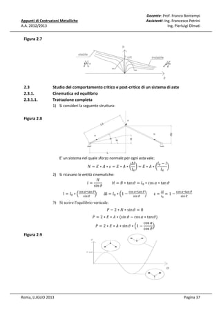 Docente: Prof. Franco Bontempi
Assistenti: Ing. Francesco Petrini
Ing. Pierluigi Olmati

Appunti di Costruzioni Metalliche
A.A. 2012/2013

Figura 2.7

2.3
2.3.1.
2.3.1.1.

Studio del comportamento critico e post-critico di un sistema di aste
Cinematica ed equilibrio
Trattazione completa
1) Si consideri la seguente struttura:

Figura 2.8

E' un sistema nel quale sforzo normale per ogni asta vale:
∆݈
݈଴ − ݈
ܰ =‫∗ܣ∗ܧ= ߝ∗ܣ∗ܧ‬൬ ൰=‫∗ܣ∗ܧ‬൬
൰
݈଴
݈଴
2) Si ricavano le entità cinematiche:
‫ܪ‬
										‫ ∗ ܤ = ܪ‬tan ߴ = ݈଴ ∗ cos ߙ ∗ tan ߴ
݈=
sin ߴ
l = ݈଴ ∗ ቀ

ୡ୭ୱ ఈ∗୲ୟ୬ ణ
ቁ
ୱ୧୬ ణ

∆l = ݈଴ ∗ ቀ1 −

3) Si scrive l'equilibrio verticale:

Figura 2.9

Roma, LUGLIO 2013

ୡ୭ୱ ఈ∗୲ୟ୬ ణ
ቁ
ୱ୧୬ ణ

∆୪

ε=௟ =1−
బ

ୡ୭ୱ ఈ∗୲ୟ୬ ణ
ୱ୧୬ ణ

ܲ − 2 ∗ ܰ ∗ sin ߴ = 0

ܲ = 2 ∗ ‫( ∗ ܣ ∗ ܧ‬sin ߴ − cos ߙ ∗ tan ߴ)
cos ߙ
ቁ
ܲ = 2 ∗ ‫ ∗ ܣ ∗ ܧ‬sin ߴ ∗ ቀ1 −
cos ߴ

Pagina 37

 