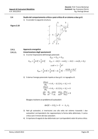 Docente: Prof. Franco Bontempi
Assistenti: Ing. Francesco Petrini
Ing. Pierluigi Olmati

Appunti di Costruzioni Metalliche
A.A. 2012/2013

2.4

Studio del comportamento critico e post-critico di un sistema a due g.d.l.
1) Si consideri la seguente struttura:
λ

λ

Figura 2.10

2.4.1.
2.4.1.1.

Approccio energetico
Linearizzazione degli spostamenti
1) Si scrive l'espressione dell'energia potenziale
‫ܧ‬௣௢௧ = ‫ܧ‬௘௦௧ + ‫ܧ‬௜௡௧
1
1
ଶ
ଶ
‫ܧ‬௜௡௧ = ݇	ߠଵ + ݇	ߠଶ 										‫ܧ‬௘௦௧ = −ߣ‫ߠݏ݋ܿ − 1(ܮ‬ଵ ) 	 − ߣ‫ߠ(ݏ݋ܿ − 1(ܮ‬ଵ + ߠଶ )
2
2
1
ܿ‫ ߠ − 1 = ߠݏ݋‬ଶ
2
1
1
1 ଶ ߣ‫ܮ‬ሺ(ߠଵ + ߠଶ ሻଶ
ଶ
ଶ
‫ܧ‬௣௢௧ = ݇	ߠଵ + ݇	ߠଶ − ߣ‫ߠ	 	ܮ‬ଵ 	 −
	
2
2
2
2
2) Si deriva l'energia potenziale rispetto ai due g.d.l. e si eguaglia a 0:
߲‫ݐ݋݌ܧ‬
= ݇	ߠଵ − ߣ‫2	ܮ‬ሺ	ߠଶ + 	 ߠଵ ሻ = 0
߲ߠଵ
߲‫ݐ݋݌ܧ‬
= ݇	ߠଶ − ߣ‫2	ܮ‬ሺ	ߠଶ + 	 ߠଵ ሻ = 0
߲ߠଶ

ቄቂ

݇
0

ߠ
0
2ߣ‫ܮߣ 	ܮ‬
ቃ−ቂ
ቃቅ ∗ ൜ ଵ ൠ = 0
ߠଶ
݇
ߣ‫ܮߣ ܮ‬

Bisogna risolvere un problema di autovalori:
detሺ‫ ீܭ	ߣ − ܭ‬ሻ = 0		 → 		 ߣଵ , ߣଶ
3) Noti gli autovalori, si inseriscono uno alla volta nel sistema ricavando i due
autovettori corrispondenti che rappresentano la forma della deformata. Il carico
critico sarà il minore dei due autovalori.
4) Si riportano di seguito le due deformate con i corrispondenti valori di carico critico:

Roma, LUGLIO 2013

Pagina 38

 