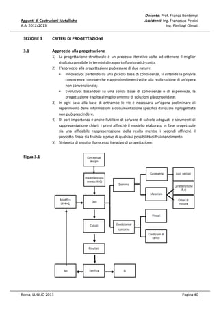 Appunti di Costruzioni Metalliche
A.A. 2012/2013

SEZIONE 3

CRITERI DI PROGETTAZIONE

3.1

Docente: Prof. Franco Bontempi
Assistenti: Ing. Francesco Petrini
Ing. Pierluigi Olmati

Approccio alla progettazione
1) La progettazione strutturale è un processo iterativo volto ad ottenere il miglior
risultato possibile in termini di rapporto funzionalità-costo.
2) L'approccio alla progettazione può essere di due nature:
• Innovativo: partendo da una piccola base di conoscenze, si estende la propria
conoscenza con ricerche e approfondimenti volte alla realizzazione di un'opera
non convenzionale;
• Evolutivo: basandosi su una solida base di conoscenze e di esperienza, la
progettazione è volta al miglioramento di soluzioni già consolidate;
3) In ogni caso alla base di entrambe le vie è necessaria un'opera preliminare di
reperimento delle informazioni e documentazione specifica dal quale il progettista
non può prescindere.
4) Di pari importanza è anche l'utilizzo di sofware di calcolo adeguati e strumenti di
rappresentazione chiari: i primi affinchè il modello elaborato in fase progettuale
sia una affidabile rappresentazione della realtà mentre i secondi affinchè il
prodotto finale sia fruibile e privo di qualsiasi possibilità di fraintendimento.
5) Si riporta di seguito il processo iterativo di progettazione:

Figua 3.1

Roma, LUGLIO 2013

Pagina 40

 