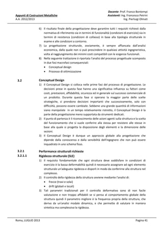 Appunti di Costruzioni Metalliche
A.A. 2012/2013

Docente: Prof. Franco Bontempi
Assistenti: Ing. Francesco Petrini
Ing. Pierluigi Olmati

6) Il risultato finale della progettazione deve garantire tutti i requisiti richiesti dalla
normativa di riferimento sia in termini di funzionalità (condizioni di esercizio) sia in
termini di resistenza (condizioni di collasso) in base alla tipologia strutturale in
esame e alle condizioni a contorno.
7) La progettazione strutturale, ovviamente, è sempre affiancata dall'analisi
economica, dalla quale non si può prescindere in qualsiasi attività ingegneristica,
volta al raggiungimento dei minimi costi compatibili con le esigenze funzionali.
8) Nella seguente trattazione è riportata l'analisi del processo progettuale scomposto
in due fasi macrofasi consequenziali:
• Conceptual design
• Processo di ottimizzazione

3.2

Conceptual Design
1) Il Conceptual Design si colloca nelle prime fasi del processo di progettazione. Le
decisioni prese in questa fase hanno una significativa influenza su fattori come
costi, prestazioni, affidabilità, sicurezza ed in generale sul successo commerciale di
un prodotto. Durante questa fase si operano la maggior parte delle scelte
strategiche, si prendono decisioni importanti che successivamente, solo con
difficoltà, possono essere cambiate. Sebbene una grande quantità di informazioni
siano manipolate in un tempo relativamente ristretto, il Conceptual Design è la
parte della progettazione meno supportata da strumenti dedicati.
2) Il punto di partenza è il riconoscimento delle azioni agenti sulla struttura e la scelta
del funzionamento che si vuole conferire alla stessa per resistere alle stesse in
base alla quale si progetta la disposizione degli elementi e la dimensione delle
sezioni.
3) Il Conceptual Design è dunque un approccio globale alla progettazione che
dipende dalla conoscenza e dalla sensibilità dell'ingegnere che non può essere
inquadrato in uno schema fisso.

3.2.1
3.2.1.1

Performance strutturali richieste
Rigidezza strutturale (SLE)
1) Il requisito fondamentale che ogni struttura deve soddisfare in condizioni di
esercizio è la bassa deformabilità quindi è necessario assegnare ad ogni elemento
strutturale un'adeguata rigidezza e disporli in modo da conferirne alla struttura nel
complesso.
2) Il controllo della rigidezza della struttura avviene mediante l'analisi di:
• frecce (travi e solai)
• drift (globali e locali)
3) Tali parametri tradizionali per il controllo deformativo sono di non facile
valutazione e non troppo affidabili se si pensa al comportamento globale della
struttura quindi il parametro migliore è la frequenza propria della struttura, che
deriva da un'analisi modale dinamica, e che permette di valutare in maniera
sintetica ma complessiva la rigidezza.

Roma, LUGLIO 2013

Pagina 41

 