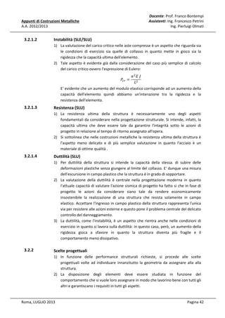 Docente: Prof. Franco Bontempi
Assistenti: Ing. Francesco Petrini
Ing. Pierluigi Olmati

Appunti di Costruzioni Metalliche
A.A. 2012/2013

3.2.1.2

Instabilità (SLE/SLU)
1) La valutazione del carico critico nelle aste compresse è un aspetto che riguarda sia
le condizioni di esercizio sia quelle di collasso in quanto mette in gioco sia la
rigidezza che la capacità ultima dell'elemento.
2) Tale aspetto è evidente già dalla considerazione del caso più semplice di calcolo
del carico critico ovvero l'espressione di Eulero:
ߨ ଶ ‫ܬ	ܧ‬
‫ܮ‬ଶ
E' evidente che un aumento del modulo elastico corrisponde ad un aumento della
capacità dell'elemento quindi abbiamo un'interazione tra la rigidezza e la
resistenza dell'elemento.
ܲ௖௥ =

3.2.1.3

Resistenza (SLU)
1) La resistenza ultima della struttura è necessariamente uno degli aspetti
fondamentali da considerare nella progettazione strutturale. Si intende, infatti, la
capacità ultima che deve essere tale da garantire l'integrità sotto le azioni di
progetto in relazione al tempo di ritorno assegnato all'opera.
2) Si sottolinea che nelle costruzioni metalliche la resistenza ultima della struttura è
l'aspetto meno delicato e di più semplice valutazione in quanto l'acciaio è un
materiale di ottime qualità .

3.2.1.4

Duttilità (SLU)
1) Per duttilità della struttura si intende la capacità della stessa. di subire delle
deformazioni plastiche senza giungere al limite del collasso. E' dunque una misura
dell'escursione in campo plastico che la struttura è in grado di sopportare.
2) La valutazione della duttilità è centrale nella progettazione moderna in quanto
l'attuale capacità di valutare l'azione sismica di progetto ha fatto si che in fase di
progetto le azioni da considerare siano tale da rendere economicamente
insostenibile la realizzazione di una struttura che resista solamente in campo
elastico. Accettare l'ingresso in campo plastico della struttura rappresenta l'unica
via per resistere alle azioni esterne e questo pone il problema centrale del delicato
controllo del danneggiamento.
3) La duttilità, come l'instabilità, è un aspetto che rientra anche nelle condizioni di
esercizio in quanto si lavora sulla duttilità: in questo caso, però, un aumento della
rigidezza gioca a sfavore in quanto la struttura diventa più fragile e il
comportamento meno dissipativo.

3.2.2

Scelte progettuali
1) In funzione delle performance strutturali richieste, si procede alle scelte
progettuali volte ad individuare innanzitutto la geometria da assegnare alla alla
struttura.
2) La disposizione degli elementi deve essere studiata in funzione del
comportamento che si vuole loro assegnare in modo che lavorino bene con tutti gli
altri e garantiscano i requisiti in tutti gli aspetti.

Roma, LUGLIO 2013

Pagina 42

 
