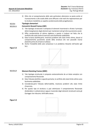 Appunti di Costruzioni Metalliche
A.A. 2012/2013

Docente: Prof. Franco Bontempi
Assistenti: Ing. Francesco Petrini
Ing. Pierluigi Olmati

3) Oltre che al comportamento delle aste particolare attenzione va posta anche al
riconoscimento e allo studio delle zone diffusive e dei nodi che rappresentano per
le strutture metalliche un aspetto caratterizzante della progettazione .

3.2.2.1
3.2.2.1.1

Figua 3.2

3.2.2.1.2

Tipologie elementari
Concentric Braced Frames (CBF)
1) Tale tipologia strutturale è composta di elementi incernierati e sfrutta il principio
della triangolazione degli elementi per mantenere tutti gli sforzi puramente assiali.
2) Offre caratteristiche di ottima rigidezza e questo si traduce nel fatto che le
verifiche allo stato limite di esercizio sono facilmente soddisfatte.
3) Data la bassa duttilità,però, mostrano problemi allo stato limite ultimo, dovuti al
comportamento puramente assiale della struttura che non possiede risorse
plastiche prima di arrivare al collasso.
4) Anche l'instabilità delle aste compresse è un problema rilevante nell'analisi agli
SLU.

Moment Resisting Frames (MRF)
1) Tale tipologia strutturale è composta sostanzialmente da un telaio semplice con
comportamento flessionale
2) Data l'elevata duttilità e capacità portante, le verifiche allo stato limite ultimo sono
facilmente soddisfatte.
3) Considerata.però l'elevata deformabilità, mostrano problemi allo stato limite
d’esercizio,
4) Per questo tipo di struttura si può ottimizzare il comportamento flessionale
dividendola in sottostrutture oppure inserendo degli elementi strutturali come gli
Outrigger che riducono i drift della stessa.

Figua 3.3

Roma, LUGLIO 2013

Pagina 43

 