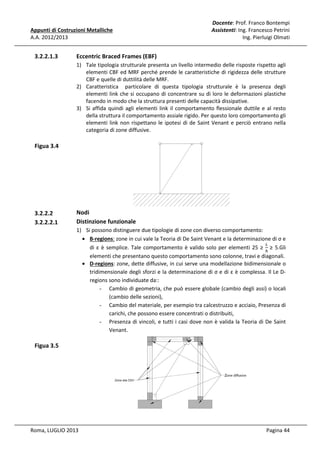 Appunti di Costruzioni Metalliche
A.A. 2012/2013

3.2.2.1.3

Docente: Prof. Franco Bontempi
Assistenti: Ing. Francesco Petrini
Ing. Pierluigi Olmati

Eccentric Braced Frames (EBF)
1) Tale tipologia strutturale presenta un livello intermedio delle risposte rispetto agli
elementi CBF ed MRF perché prende le caratteristiche di rigidezza delle strutture
CBF e quelle di duttilità delle MRF.
2) Caratteristica particolare di questa tipologia strutturale è la presenza degli
elementi link che si occupano di concentrare su di loro le deformazioni plastiche
facendo in modo che la struttura presenti delle capacità dissipative.
3) Si affida quindi agli elementi link il comportamento flessionale duttile e al resto
della struttura il comportamento assiale rigido. Per questo loro comportamento gli
elementi link non rispettano le ipotesi di de Saint Venant e perciò entrano nella
categoria di zone diffusive.

Figua 3.4

3.2.2.2
3.2.2.2.1

Nodi
Distinzione funzionale
1) Si possono distinguere due tipologie di zone con diverso comportamento:
• B-regions: zone in cui vale la Teoria di De Saint Venant e la determinazione di σ e
௅
di ε è semplice. Tale comportamento è valido solo per elementi 25 ≥ ௛ ≥ 5.Gli
elementi che presentano questo comportamento sono colonne, travi e diagonali.
• D-regions: zone, dette diffusive, in cui serve una modellazione bidimensionale o
tridimensionale degli sforzi e la determinazione di σ e di ε è complessa. Il Le Dregions sono individuate da::
- Cambio di geometria, che può essere globale (cambio degli assi) o locali
(cambio delle sezioni),
- Cambio del materiale, per esempio tra calcestruzzo e acciaio, Presenza di
carichi, che possono essere concentrati o distribuiti,
- Presenza di vincoli, e tutti i casi dove non è valida la Teoria di De Saint
Venant.

Figua 3.5

Roma, LUGLIO 2013

Pagina 44

 