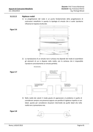 Appunti di Costruzioni Metalliche
A.A. 2012/2013

3.2.2.2.2

Docente: Prof. Franco Bontempi
Assistenti: Ing. Francesco Petrini
Ing. Pierluigi Olmati

Rigidezze nodali
1) La progettazione del nodo è un punto fondamentale della progettazione di
costruzioni metalliche in quanto la tipologia di vincolo che si vuole riprodurre
influenza la risposta strutturale.

Figua 3.6

2) La riproduzione di un vincolo non è univoca ma dipende dal modo di assemblare
gli elementi di cui si dispone nella realtà, con la certezza che è impossibile
riprodurre concretamente un vincolo perfetto.

Figua 3.7

3) Nella realtà dei calcoli il modo giusto di approcciare al problema è quello di
considerare sempre una presenza oppure una perdita di rigidezza rispetto ai casi
ideali, questo per considerare situazioni intermedie da quelle ideali che nella
realtà non si presentano mai.

Figua 3.8

Roma, LUGLIO 2013

Pagina 45

 