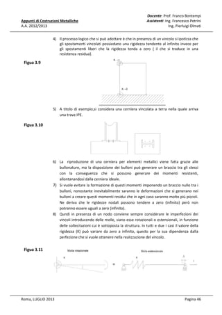Appunti di Costruzioni Metalliche
A.A. 2012/2013

Docente: Prof. Franco Bontempi
Assistenti: Ing. Francesco Petrini
Ing. Pierluigi Olmati

4) Il processo logico che si può adottare è che in presenza di un vincolo si ipotizza che
gli spostamenti vincolati possiedano una rigidezza tendente al infinito invece per
gli spostamenti liberi che la rigidezza tenda a zero ( il che si traduce in una
resistenza residua).

Figua 3.9

5) A titolo di esempio,si considera una cerniera vincolata a terra nella quale arriva
una trave IPE.

Figua 3.10

6) La riproduzione di una cerniera per elementi metallici viene fatta grazie alle
bullonature, ma la disposizione dei bulloni può generare un braccio tra gli stessi
con la conseguenza che si possono generare dei momenti resistenti,
allontanandosi dalla cerniera ideale.
7) Si vuole evitare la formazione di questi momenti imponendo un braccio nullo tra i
bulloni, nonostante inevitabilmente saranno le deformazioni che si generano nei
bulloni a creare questi momenti residui che in ogni caso saranno molto più piccoli.
Ne deriva che le rigidezze nodali possono tendere a zero (infinito) però non
potranno essere uguali a zero (infinito).
8) Qundi in presenza di un nodo conviene sempre considerare le imperfezioni dei
vincoli introducendo delle molle, siano esse rotazionali o estensionali, in funzione
delle sollecitazioni cui è sottoposta la struttura. In tutti e due i casi il valore della
rigidezza (K) può variare da zero a infinito, questo per la sua dipendenza dalla
perfezione che si vuole ottenere nella realizzazione del vincolo.

Figua 3.11

Roma, LUGLIO 2013

Pagina 46

 