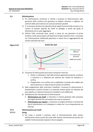 Docente: Prof. Franco Bontempi
Assistenti: Ing. Francesco Petrini
Ing. Pierluigi Olmati

Appunti di Costruzioni Metalliche
A.A. 2012/2013

3.3

Ottimizzazione
1) Per ottimizzazione strutturale si intende il processo di determinazione della
geometria della struttura che garantisca la migliore resistenza e rigidezza nei
confronti delle azioni esterne con costi più contenuti possibili.
2) E' un processo iterativo che riguarda tutti gli aspetti funzionali della struttura il cui
numero di tentativi dipende dal livello di dettaglio e quindi dal grado di
affinamento che si vuole raggiungere.
3) Definita l'idea strutturale base, quindi, si parte da una geometria di primo
tentativo, molto spesso basata sull'esperienza di opere esistenti simili, e si procede
con l'ottimizzazione modificando geometria e sezioni fino al raggiungimento del
minimo nell'analisi dei costi.

Analisi dei costi

Figura 3.14

Costo zone
diffusive
Costo

Costo zone
Bernoulli
Costo totale

MIN Ctot

n

4) Il processo di ottimizzazione può essere scomposti in due fasi:
1. Analisi: si individuano i dati della struttura (geometria,materiali, condizioni
a contorno) e si elaborano per ottenere dei risultati da sottoporre a
verifica.
2. Progettazione: se la verifica non è soddisfatta si procede alla modifica dei
dati di partenza e si ripete la fase di calcolo e le verifiche.
5) Nella progettazione delle costruzioni metalliche, il processo di ottimizzazione è
fondamentale in quanto l'acciaio è un materiale costoso quindi una riduzione del
peso significa un risparmio economico immediato e non indifferente.
6) Distinguiamo due macroprocessi di ottimizzazione:
• Ottimizzazione per livelli: si interviene in maniera graduata nella variazione
dei singoli elementi fino ad introdurne di nuovi se necessario
• Ottimizzazione per risposta: si interviene sul singolo elemento in funzione del
tipo di sollecitazione cui è sottoposto in modo che il suo comportamento sia
ottimale.

3.3.1
3.3.1.1

Ottimizzazione per livelli
Sizing
1) Per sizing si intende il processo volto al dimensionamento della sezione
dell'elemento ottima quindi alla scelta della sezione commerciale più piccola che
soddisfi il limite tensionale imposto in fase di progetto.

Roma, LUGLIO 2013

Pagina 48

 