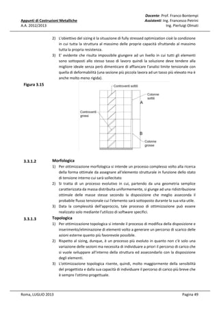 Appunti di Costruzioni Metalliche
A.A. 2012/2013

Docente: Prof. Franco Bontempi
Assistenti: Ing. Francesco Petrini
Ing. Pierluigi Olmati

2) L'obiettivo del sizing è la situazione di fully stressed optimization cioè la condizione
in cui tutta la struttura al massimo delle proprie capacità sfruttando al massimo
tutta la propria resistenza.
3) E' evidente che risulta impossibile giungere ad un livello in cui tutti gli elementi
sono sottoposti allo stesso tasso di lavoro quindi la soluzione deve tendere alla
migliore ideale senza però dimenticare di affiancare l'analisi limite tensionale con
quella di deformabilità (una sezione più piccola lavora ad un tasso più elevato ma è
anche molto meno rigida).

Figura 3.15

3.3.1.2

Morfologica
1) Per ottimizzazione morfologica si intende un processo complesso volto alla ricerca
della forma ottimale da assegnare all'elemento strutturale in funzione dello stato
di tensione interno cui sarà sollecitato
2) Si tratta di un processo evolutivo in cui, partendo da una geometria semplice
caratterizzata da massa distribuita uniformemente, si giunge ad una ridistribuzione
ottimale delle masse stesse secondo la disposizione che meglio asseconda il
probabile flusso tensionale cui l'elemento sarà sottoposto durante la sua vita utile.
3) Data la complessità dell'approccio, tale processo di ottimizzazione può essere
realizzato solo mediante l'utilizzo di software specifici.

3.3.1.3

Topologica
1) Per ottimizzazione topologica si intende il processo di modifica della disposizione e
inserimento/eliminazione di elementi volto a generare un percorso di scarico delle
azioni esterne quanto più favorevole possibile.
2) Rispetto al sizing, dunque, è un processo più evoluto in quanto non c'è solo una
variazione delle sezioni ma necessita di individuare a priori il percorso di carico che
si vuole sviluppare all'interno della struttura ed assecondarlo con la disposizione
degli elementi.
3) L'ottimizzazione topologica risente, quindi, molto maggiormente della sensibilità
del progettista e dalla sua capacità di individuare il percorso di carico più breve che
è sempre l'ottimo progettuale.

Roma, LUGLIO 2013

Pagina 49

 