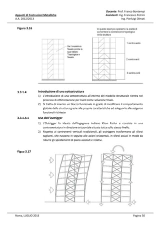 Appunti di Costruzioni Metalliche
A.A. 2012/2013

Docente: Prof. Franco Bontempi
Assistenti: Ing. Francesco Petrini
Ing. Pierluigi Olmati

Figura 3.16

3.3.1.4

Introduzione di una sottostruttura
1) L'introduzione di una sottostruttura all'interno del modello strutturale rientra nel
processo di ottimizzazione per livelli come soluzione finale.
2) Si tratta di inserire un blocco funzionale in grado di modificare il comportamento
globale della struttura grazie alle proprie caratteristiche ed adeguarlo alle esigenze
funzionali richieste

3.3.1.4.1

Uso dell'Outrigger
1) L'Outrigger fu ideato dall'ingegnere indiano Khan Fazlur e consiste in una
controventatura in direzione orizzontale situata tutta sullo stesso livello.
2) Rispetto ai controventi verticali tradizionali, gli outriggers trasformano gli sforzi
taglianti, che nascono in seguito alle azioni orizzontali, in sforzi assiali in modo da
ridurre gli spostamenti di piano assoluti e relativi.

Figua 3.17

Roma, LUGLIO 2013

Pagina 50

 