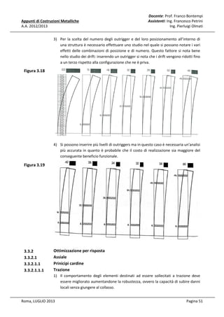 Appunti di Costruzioni Metalliche
A.A. 2012/2013

Docente: Prof. Franco Bontempi
Assistenti: Ing. Francesco Petrini
Ing. Pierluigi Olmati

3) Per la scelta del numero degli outrigger e del loro posizionamento all’interno di
una struttura è necessario effettuare uno studio nel quale si possano notare i vari
effetti delle combinazioni di posizione e di numero. Questo fattore si nota bene
nello studio dei drift: inserendo un outrigger si nota che i drift vengono ridotti fino
a un terzo rispetto alla configurazione che ne è priva.

Figura 3.18

4) Si possono inserire più livelli di outriggers ma in questo caso è necessaria un'analisi
più accurata in quanto è probabile che il costo di realizzazione sia maggiore del
conseguente beneficio funzionale.

Figura 3.19

3.3.2
3.3.2.1
3.3.2.1.1
3.3.2.1.1.1

Ottimizzazione per risposta
Assiale
Prinicipi cardine
Trazione
1) Il comportamento degli elementi destinati ad essere sollecitati a trazione deve
essere migliorato aumentandone la robustezza, ovvero la capacità di subire danni
locali senza giungere al collasso.

Roma, LUGLIO 2013

Pagina 51

 