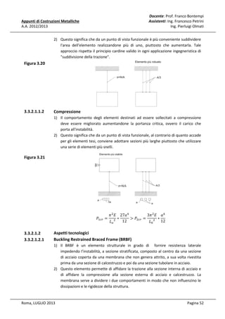 Docente: Prof. Franco Bontempi
Assistenti: Ing. Francesco Petrini
Ing. Pierluigi Olmati

Appunti di Costruzioni Metalliche
A.A. 2012/2013

2) Questo significa che da un punto di vista funzionale è più conveniente suddividere
l'area dell'elemento realizzandone più di uno, piuttosto che aumentarla. Tale
approccio rispetta il principio cardine valido in ogni applicazione ingegneristica di
"suddivisione della trazione".

Figura 3.20

3.3.2.1.1.2

Compressione
1) Il comportamento degli elementi destinati ad essere sollecitati a compressione
deve essere migliorato aumentandone la portanza critica, ovvero il carico che
porta all'instabilità.
2) Questo significa che da un punto di vista funzionale, al contrario di quanto accade
per gli elementi tesi, conviene adottare sezioni più larghe piuttosto che utilizzare
una serie di elementi più snelli.

Figura 3.21

ܲଵ௖௥ =

3.3.2.1.2
3.3.2.1.2.1

ߨ ଶ ‫ܽ72 ܧ‬ସ
3ߨ ଶ ‫ܽ ܧ‬ସ
∗
> ܲଶ௖௥ =
∗
12
‫ܮ‬௢ ଶ
‫ܮ‬଴ ଶ 12

Aspetti tecnologici
Buckling Restrained Braced Frame (BRBF)
1) Il BRBF è un elemento strutturale in grado di fornire resistenza laterale
impedendo l’instabilità, a sezione stratificata, composto al centro da una sezione
di acciaio coperta da una membrana che non genera attrito, a sua volta rivestita
prima da una sezione di calcestruzzo e poi da una sezione tubolare in acciaio.
2) Questo elemento permette di affidare la trazione alla sezione interna di acciaio e
di affidare la compressione alla sezione esterna di acciaio e calcestruzzo. La
membrana serve a dividere i due comportamenti in modo che non influenzino le
dissipazioni e le rigidezze della struttura.

Roma, LUGLIO 2013

Pagina 52

 