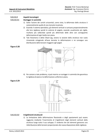 Appunti di Costruzioni Metalliche
A.A. 2012/2013

3.3.2.2.2
3.3.2.2.2.1

Docente: Prof. Franco Bontempi
Assistenti: Ing. Francesco Petrini
Ing. Pierluigi Olmati

Aspetti tecnologici
Outrigger in sommità
1) Sotto l'azione dei carichi orizzontali, come visto, la deformata della struttura è
sostanzialmente quella di una mensola incastrata.
2) Essendo il sistema iperstatico, gli elementi verticali si caricano proporzionalmente
alla loro rigidezza quindi le colonne di spigolo, essendo usualmente più rigide,
risultano più sollecitate quindi più deformate delle altre con conseguente
deformazione di ogni livello non piana.
3) Tale fenomeno è detto Shaer-Lag, ovvero la sezione della struttura non ruota
rimanendo ortogonale all'asse durante la deformazione e ne consegue una
distribuzione delle tensioni maggiore agli spigoli.

Figura 3.28

4) Per ovviare a tale problema, si può inserire un outrigger in sommità che garantisca
la rigidezza di piano e la deformazione uniforme e piana.

Figura 3.29

3.3.2.2.2.2

Irrigidimenti strutturali
1) La limitazione della deformazione flessionale e degli spostamenti può essere
raggiunta mediante l'inserimento di irrigidimenti degli elementi verticali della
struttura lungo tutto il suo sviluppo. E' evidente che tali elementi generano una
ridistribuzione delle tensioni proporzionale alla nuova disposizione delle rigidezze.

Roma, LUGLIO 2013

Pagina 55

 